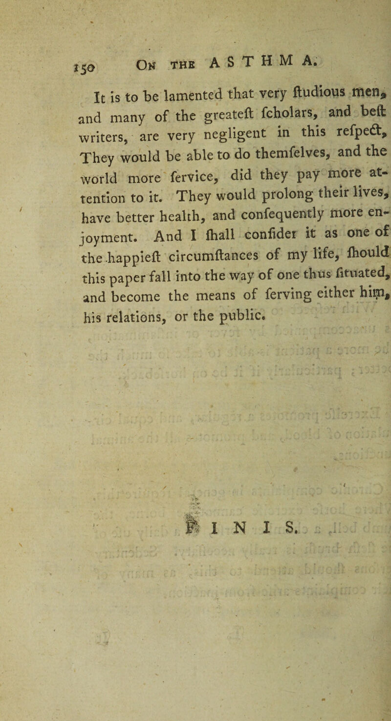 • r 150 On the ASTHMA. It is to be lamented that very Itudious men, and many of the greateft fcholars, and belt writers, are very negligent in this refpedt. They would be able to do themfelves, and the world more fervice, did they pay more at¬ tention to it. They would prolong their lives, have better health, and confequently more en¬ joyment. And I fhall conlidei it as one of the .happieft circumftances of my life, fhould this paper fall into the way of one thus fituated, and become the means of ferving either hiip, his relations, or the public. INIS. I *XX