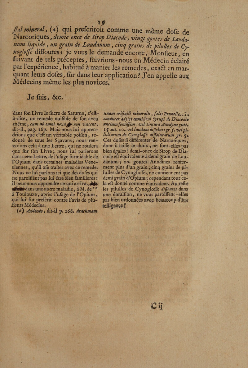 ïjf jîdminerai, (a) qui prefcriroit comme une même dofe de Narcotiques, demie once de Sirop Diacode, vingt goûtes de Lauda¬ num liquide, un grain de Laudanum, cinq grains de pilulles de Cf- nogloffe diffoutesj je vous le demande encore, Monfieur, en fuivant de tels préceptes, fuivrions-nous un Médecin éclairé par l’expérience, habitué à manier les remedes, exaél en mar¬ quant leurs dofes, fur dans leur application? J’en appelle aux Médecins même les plus novices, Je fuis, &amp;c. dans fon Livre le lucre de Saturne, unam criftalli minerttlis, faits VrunelU.. 18 à-dire, un remede nuifible de Ton aveu conducet adjici cmulfioni Syrupi de Diacodi» même, cum ab omni noxa * non vaccgt, uncictm femijfem vel tinturs, Anodym gutt, dit-il,pag. 18 9. Mais nous lui appren- 15 aut. xOuvellaudani dijjoluti grf,velpi- drions que c’eft un véritable poifon, re- lullarum de Cyncglojfo dijfolutarum gr. y. douté de tous les Sçavans ; nous ren- Ces dofes fi différentes de Narcotiques, voïons cela à une Lettre, qui ne roulera dont il laide le choix , ne font-elles pas que fur fon Livre ; nous lui parlerons bien égales ? demi-once de Sirop de Dia- dans cette Lettre, de l’ufage formidable de code efi équivalente à demi grain de Lau- F Opium dans certaines maladies Vene- danum ; 20. goûtes Anodines renfer- riennes, qu’il ofè traiter avec ce remede. ment plus d’un grain ; cinq grains de pi- Nous ne lui parlons ici que des dofês qui lulles de Cynogloffe, ne contiennent pas ne paroiffent pas lui être bien familières : demi grain d’Opium ; cependant tout ce» il peut nous apprendre ce qui arriva, èéb la eft donné comme équivalent. Au relie i^^dans une autre maladie , à M. de ** les pilulles de Cynogloffe diffoutes dans à Toulouze, après l’ufàge de l’Opium, une émulfion, ne vous paroiffent - elles qui lui fut prefcrit contre l’avis de plu- pas bien ordonnées aveç beaucoup d’ins âeurs Médecins. tdligGEÇe I (*) Addenda, dit-il p. 162, drachmum ,