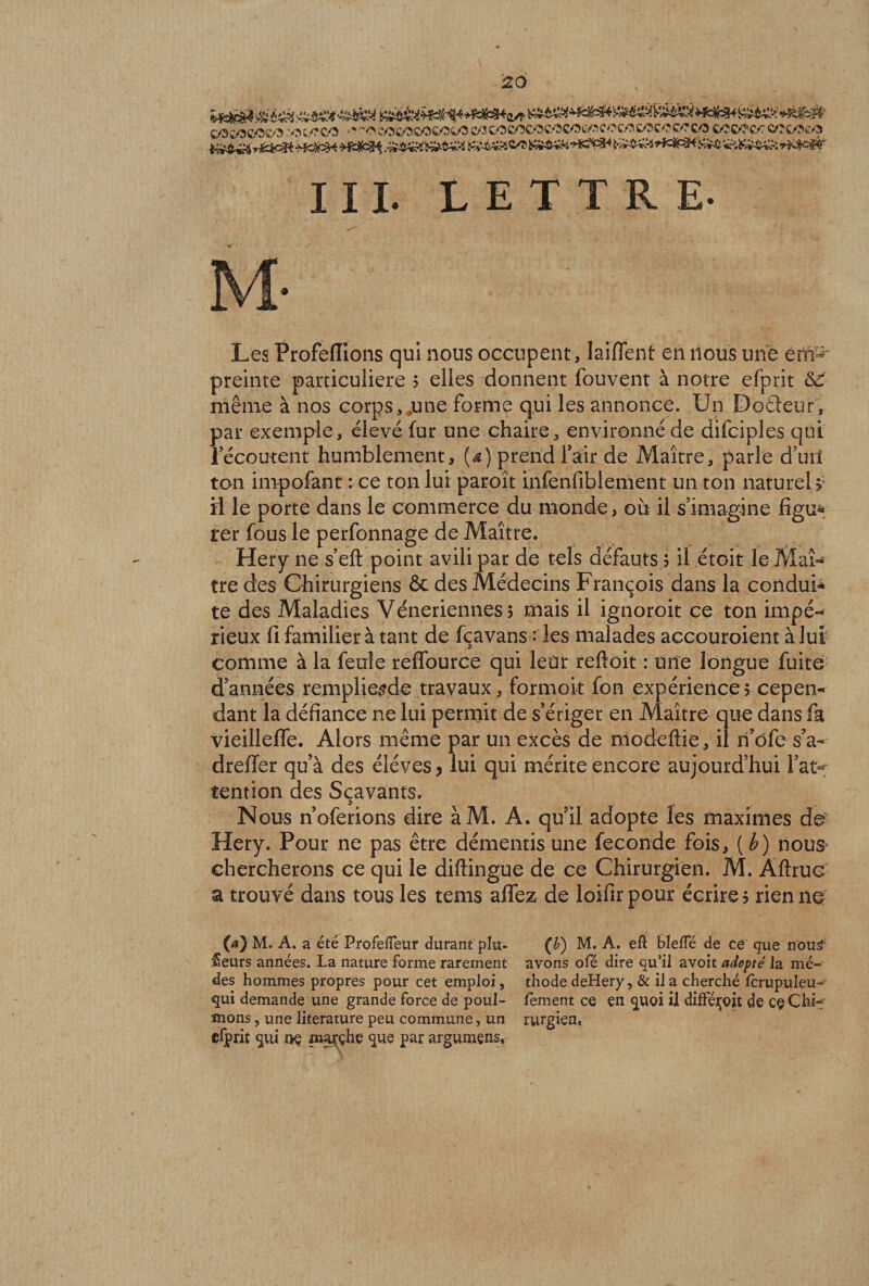 26 III. LETTRE- Les Profelîions qui nous occupent, laiffent en nous une ent- preinte particulière 5 elles donnent fouvent à notre efprit <S£ même à nos corps, .une forme qui les annonce. Un Doâeur, par exemple, élevé fur une chaire, environné de difciples qui lecoutenr humblement, (*) prend fait de Maître, parle d’utl ton impofant : ce ton lui paroît hifenfiblenient un ton naturel >; ü le porte dans le commerce du monde, où il s’imagine figu* rer fous le perfonnage de Maître. Hery ne s’elt point avili par de tels défauts 5 il étoit le Maî¬ tre des Chirurgiens êc des Médecins François dans la conduï* te des Maladies Vénériennes 5 mais il ignoroit ce ton impé¬ rieux fi familier à tant de fçavans : les malades accouroient à lui comme à la feule reffource qui leur reftoit : une longue fuite d’années rempliesde travaux, formoit fon expérience 5 cepen¬ dant la défiance ne lui permit de s’ériger en Maître que dans fa vieilleffe. Alors même par un excès de modeftie, il xi’ôfe s’a- dreffer qu’à des éléves > lui qui mérite encore aujourd’hui l’at¬ tention des Scavants. Nous n’oferions dire àM. A. quil adopte les maximes de Hery. Pour ne pas être démentis une fécondé fois, [b) nous* chercherons ce qui le diftingue de ce Chirurgien. M. Aftrue a trouvé dans tous les tems affez de loifirpour écrire? rien ne (a) M. A. a été ProfelTeur durant plu- (b) M. A. eft ble/Té de ce que nou* €eurs années. La nature forme rarement avons ofé dire qu’il avoit adopté la mé- des hommes propres pour cet emploi, thode deHery, &amp; il a cherché fcrupuleu- qui demande une grande force de poul- fement ce en quoi il difféçojt de ce Chi~ mons, une literature peu commune, un rurgien, efprit qui i>ç marché que par argumens.