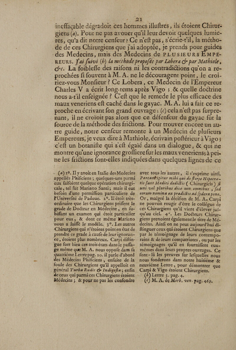 ineffaçable dégradoit ces hommes îlluftres, ils étoient Chirur¬ giens (a). Pour ne pas avouer qu’il leur devoir quelques lumiè¬ res, qu’a dit notre cenfeur? Ce neftpas, s écrie-t’il, la métho¬ de de ces Chirurgiens que fai adoptée, je prends pour guides des Médecins, mais des Médecins de plusieursEmpe- reurs. fai fuivi (b) la méthode propofée par Lobera dr par Math io le, dre. La foibleffe des raifons ni les contradi&amp;ions qu’on a re¬ prochées fi fouvent à M. A. ne le découragent point, le croi¬ riez-vous Monfieur ? Ce Lobera, ce Médecin de l'Empereur Charles V a écrit long-tems après Vigo 5.&amp; quelle doétrine nous a-t il enfeignée ? C’eft que le remede le plus efficace des maux veneriens eft caché dans le gayac. M. A. lui a fait ce re* proche en écrivant fon grand ouvrage ; (e) cela n’eft pas furpre- nant, il ne croïoitpas alors que ce défenfeur du gayac fût la fource delà méthode des friélions. Pour trouver encore un au¬ tre guide, notre cenfeur remonte à un Médecin de plu (leurs Empereurs, je veux dire à Mathiole, écrivain poftérieur àVigo > c eft un botanifte qui s’eft égaie dans un dialogue, ôc qui ne montre qu’une ignorance groffiere fur les maux veneriens; à pei¬ ne les friétions font-elles indiquées dans quelques lignés de ce (a) 1°. Il y avoit en Italie des Médecins appellés Philiciens *, quelques-uns parmi eux faifoient quelque opération chirurgi¬ cale , tel fut Mariano Santi ; mais il eut belbin d'une permilïion particulière de fUniverfité de Padoue. 2°. Il étoit très- ordinaire que les Chirurgiens priifent le grade de Doéleur en Médecine , en ru¬ béfiant un examen qui étoit particulier pour eux, &amp; dont ce même Mariano nous a laifTé le modèle. 30. Les autres Chirurgiens qui n’étoient point en état de prendre ce grade à caulè de leur ignoran¬ ce , étoient plus nombreux. Carpi diftin- gue fort bien ces trois états dans le paca¬ ge meme que M. A. nous oppolè danfs la quatrième Lettre pag. 20. il parle d’abord des Médecins Philiciens , enfuite de la foule des Chirurgiens qu’il appelloit en général Turbo, Rudis &amp; Indigefta ; enfin de ceux qui parmi ces Chirurgiens étoient Médecins ; &amp; pour ne pas les confondre avec tous les autres, il s’exprime ainlî. PorcanPigitur mihi qui de ftirpe Hipocra- tis funt Medici dediBis ( Chirurgicis) fi uni vel piuribus dico non omnibus , fed eorum nomina ex pradiBis ad fyderapono. Or, malgré la décifion de M. A. Carpi ne pouvoit rougir d’être le collègue de ces Chirurgiens qu’il vient d’élever jus¬ qu’au ciel. 4 e- Les Dodeurs Chirur¬ giens prenoient égalementie titre de Mé¬ decins. Ainli on ne peut aujourd’hui di- ftinguer ceux qui étoient Chirurgiens que par le témoignage de leurs contempo¬ rains &amp; de leurs compatriotes, ou par les témoignages qu’il en fournifTent eux- mêmes dans leurs propres ouvrages. Ce font - là les preuves for lefquelles nous nous fonderons dans notre huitième &amp; neuvième Lettre, pour démontrer que Carpi &amp; Vigo étoient Chirurgiens. (b) Lettre 3. pag. 4. (*) M, A, dçMorb. ven. pag. 46?.
