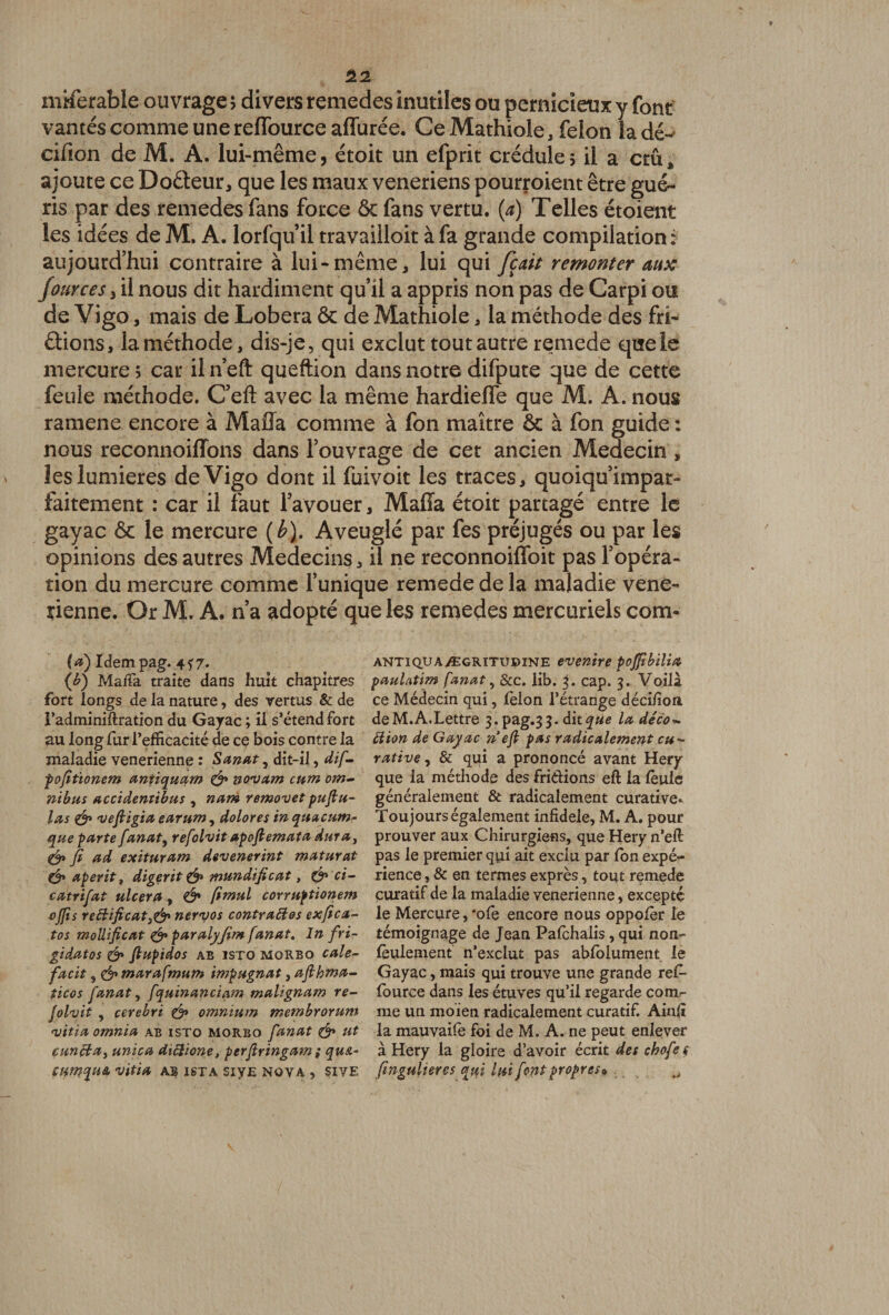mMerable ouvrage 5 divers remedes inutiles ou pernicieux y font vantés comme une reflburce affurée. Ce Mathiole , félon la dé- cifion de M. A. lui-même, étoit un efprit crédule; il a crû* ajoute ce Doâeur, que les maux veneriens pourvoient être gué¬ ris par des remedes fans force 6c fans vertu, (a) Telles étoient les idées de M. A. lorfquil travailloit à fa grande compilation: aujourd’hui contraire à lui-même* lui qui fiait remonter aux Jources 3 il nous dit hardiment qu’il a appris non pas de Carpi ou de Vigo * mais de Lobera 6c de Mathiole * la méthode des fri¬ pions, la méthode, dis-je, qui exclut tout autre remede que le mercure; car iln’efl: queftion dans notre difpute que de cette feule méthode. C’eft avec la même hardieflê que M. A. nous ramene encore à Maffa comme à fon maître 6c à fon guide : nous reconnoiffons dans l’ouvrage de cet ancien Médecin , les lumières de Vigo dont il fuivoit les traces, quoiqu’impar- faitement : car il faut l’avouer, Maffa étoit partagé entre le gayac 6c le mercure (b). Aveuglé par fes préjugés ou par les opinions des autres Médecins, il ne reconnoiffoit pas l’opéra¬ tion du mercure comme l’unique remede de la maladie vene- tienne. Or M. A. n’a adopté que les remedes mercuriels com- (*) Idem pag. 4? 7* (b) Maffa traite dans huit chapitres fort longs de la nature, des vertus & de Vadminiflration du Gayac ; il s’étend fort au longfuri’efficacité de ce bois contre la maladie venerienne : Sanat, dit-il, dif- pofitïonem antiquam & novam cum om¬ nibus accidentibus , nam removetpuftu- las & 'vefiigia earum, dolores in quacum- que parte fanat, refolvit apoftemata dura} & fi ad exituram devenerint maturat & aperit t digçrit & mundijicat, ci- catrifat ulcéra, Ô* fimul corruptionem ojfis re5bificat}& nervos contraltos exfica- tos molltficat & paralyjim fanat. In fri- gidatos & flupidos ab isto morbo cale- facit, & marafmum impugnat, afihma- ficos fanat, fquinanciam malignam re¬ folvit , cerebri & omnium membrorum vitia omnia ab isto morbo fanat & ut cuncba, unica diclione, perjlringam ; qust,- CUtnqUA vitia AB ISTA SiyE NOVA , $IVE antiq.uaÆGRiTupiNE even’tre poffibilia paulatim fanat, &c. lib. 3. cap. 3. Voilà ce Médecin qui, félon l’étrange déci/ion deM.A.Lettre 3. pag.33. dit^«e la déco ^ SI ion de Gayac ne fi pas radicalement eu- rative, & qui a prononcé avant Hery que la méthode des fri&ions eft la feule généralement & radicalement curative* Toujours également infidèle, M. A. pour prouver aux Chirurgiens, que Hery n’efl pas le premier qui ait exclu par fon expé¬ rience , & en termes exprès, tout remede curatif de la maladie venerienne, excepté le Mercure, *ofe encore nous oppofer le témoignage de Jean Pafehalis, qui non- feulement n’exclut pas abfolument le Gayac, mais qui trouve une grande ref- fource dans les étuves qu’il regarde comr me un moien radicalement curatif. Ainlî la mauvaife foi de M. A. ne peut enlever à Hery la gloire d’avoir écrit des chofe s fingulieres qui lui font propres*