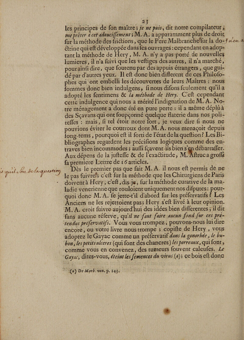 2? les principes de fon maître 5 je ne puis, dit notre compilateur; me prêter à cet adoucifement iM.A.a apparamment plus de droit fur la méthode des fridions, que le Pere Malbrancheffur la do-f drine qui eft développée dans fes ouvrages : cependant en adop¬ tant la méthode de Hery, M. A. n’y a pas porté de nouvelles lumières, il na fuivi que les veftiges des autres, il n’a marché, pour ainfi dire, que foutenupar des appuis étrangers, que gui¬ dé par d’autres yeux. 11 eft donc bien different de ces Philofo- phes qui ont embelli les découvertes de leurs Maîtres : nous lommes donc bien indulgens* fi nous difons feulement qu’il a adopté les fentimens ôc la méthode de Hery. C’eft cependant cette indulgence qui nous a mérité l’indignation de M. A. No¬ tre ménagement a donc été en pure perte ; il a même déplu à des Sçavans qui ont foupçonné quelque flaterie dans nos poli- tefles : mais, fi tel étoit notre fort, je veux dire fi nous ne pouvions éviter le courroux dont M. A. nous menaçoit depuis long-tems, pourquoi eft il forti de l’état de la queftion ? Les Bi¬ bliographes regardent les précifions logiques comme des en¬ traves bien incommodes 5 auffi fçavent-iis bien s’^n débarraffer. Aux dépens de la jufteffe &amp; de Texaditude, M. Aftrucagroffi fa première Lettre de 16 articles. Dès le premier pas que fait M. A. il nous eft permis dé ne ^ le pas fuivreî; c’eft fur la méthode que les Chirurgiens de Paris ' doivent à Hery, c’eft, dis-j®, fur la méthode curative de la ma¬ ladie venerienneque rouloient uniquement nos difputes: pour¬ quoi donc M. A. fe jette-f il d’abord fur les préfervatifs ? Les Anciens ne les rejettoient pas; Hery. s eft livré à leur opinion. M. A. croit fuivre- aujourd’hui des idées bien differentes ; il dit fans aucune réferve, qu’// ne faut faire aucun fond fur ces pré¬ tendus préfervatifs. Vous vous trompez, pouvons-nous lui dire encore, ou votre livre nous trompe ; copifte de Hery , voqs adoptez le Gayac comme un préfervatif dans U gonorhée, le bu¬ bon , les petits ulcérés (qui font des chancres) les porreaux, qui font 9 comme vous en convenez, des tumeurs fou vent caleufes. Le Gayacy dites-vous, éteint les femences du virus (a) ; ce bois eft don,c