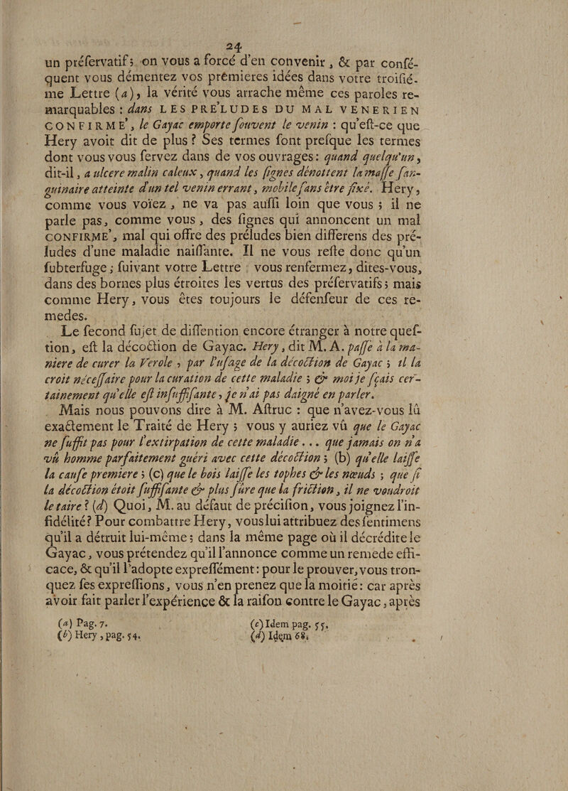 -^4 un préfervatif 5 on vous a forcé d’en convenir , & par confé- quent vous démentez vos premières idées dans votre troifié- me Lettre (a), la vérité vous arrache même ces paroles re¬ marquables : dans les pre’ludes du mal venerien CONFIRME*, le Gayac emportefouvent le venin : qu’eft-ce que Hery avoir dit de plus ? Ses termes font prefque les termes dont vous vous fervez dans de vos ouvrages: quand quelqu'un, dit-il, a ulcéré malin caïeux, quand les fignes dénouent Umaffe fan- guinaire atteinte d'un tel venin errant, mobile fans être fixé. Hery, comme vous voïez , ne va pas auffi loin que vous ; il ne parle pas, comme vous, des fignes qui annoncent un mal confirme’, mal qui offre des préludes bien differens des pré¬ ludes d’une maladie naiffante. Il ne vous refte donc qu’un fubterfuge ,• fuivant votre Lettre vous renfermez, dites-vous, dans des bornes plus étroites les vertus des préfervatifs 5 mais comme Hery, vous êtes toujours le défenfeur de ces re- medes. Le fécond fujet de diffention encore étranger à notre quef- tion, eft la décoâion de Gayac. Hery 3 Ait A.paffe a U ma¬ niéré de curer la Ver oie 5 par tuf âge de la décoction de Gayac > il la croit néceffaire pour la curation de cette maladie ? & moi je ferais cer¬ tainement quelle ejl infnfffante, je ri ai pas daigné en parler. Mais nous pouvons dire à M. Aftruc : que n avez-vous lu exaélément le Traité de Hery 5 vous y auriez vu que le Gayac ne fuffit pas pour L'extirpation de cette maladie... que jamais on ri a vu homme parfaitement guéri avec cette décoction 5 (b) quelle laijfe la caufe première ? (c) que le bois laiffe les tophes & les nœuds ; que fi la déco 61 ion étoit fuffifante & plus Jure que la friction, il ne von droit le taire ? (d) Quoi, M. au défaut de précifion, vous joignez l’in¬ fidélité? Pour combattre Hery, vous lui attribuez desfentimens qu’il a détruit lui-même; dans la même page où il décrédite le Gayac, vous prétendez qu’il l’annonce comme un remede effi¬ cace, êt qu’il l'adopte expreffément : pour le prouver, vous tron¬ quez fes expreffions, vous n’en prenez que la moitié : car après avoir fait parler l’expérience & la raifon contre le Gayac 3 après O) Pag. 7. (c)Idempag, (6) Hery , pag. 54,