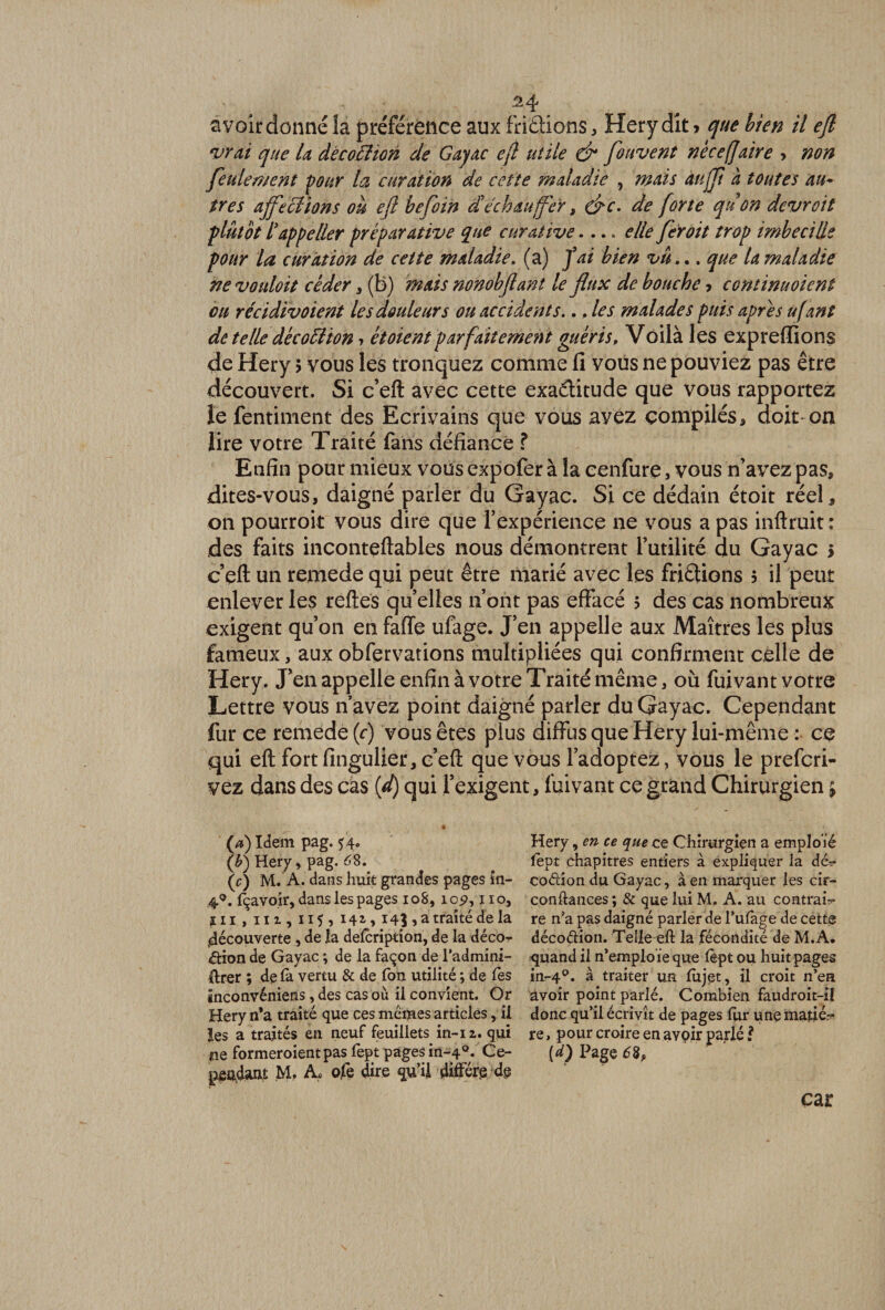 ^4 avoir donné îa préférence aux fnêüons, Hery dît > que bien il eft vrai que la decoélion de Gayac ejl utile &amp; forivent nèce[faire > non feulement pour la curation de cette maladie , mais àujji a toutes au* très affections où eft befoin dé ch au fer, &amp;c. de forte qu on devroit plutôt iappeller préparative que curative.... elle fer oit trop imbecille pour la curation de cette maladie, (a) fai bien vu... que la maladie ne vouloit céder , (b) mais nonobftant le flux de bouche > continuoient ou récidivoient le s douleur s ou accidents.., les malades puis apres ufant de telle décottion * étoient parfaitement guéris, Voilà les expreffions de Hery > vous les tronquez comme li vous ne pouviez pas être découvert. Si c’eft avec cette exactitude que vous rapportez le fentiment des Ecrivains que vous avez compilés, doit-on lire votre Traité fans défiance ? Enfin pour mieux vous expofer à la cenfure, vous n’avez pas, dites-vous, daigné parler du Gayac. Si ce dédain étoit réel, on pourroit vous dire que Inexpérience ne vous a pas inftruit: des faits inconteftables nous démontrent futilité du Gayac i e’eft un remede qui peut être marié avec les frictions 5 il peut enlever les reftes quelles 11 ont pas effacé 3 des cas nombreux exigent qu’on en faffe ufage. J’en appelle aux Maîtres les plus fameux, aux obfervations multipliées qui confirment celle de Hery. J’en appelle enfin à votre Traité même, où fuivant votre Lettre vous n avez point daigné parler du Gayac. Cependant fur ce remede (c) vous êtes plus diffus que Hery lui-même : ce qui eft fort fingulier, c’eft que vous l’adoptez, vous le prefcri- vez dans des cas id) qui l’exigent, fuivant ce grand Chirurgien (a) Idem pag. 44. ([b) Hery, pag. 68. (c) M. A. dans huit grandes pages în- 4°. fçavoir, dans les pages 108,10p, ï 10, in , m , 115, i4ï> 14j , a traité de la «découverte , de la defcription, de la décor &amp;ion de Gayac *, de la façon de l’admim- ftrer ; de la vertu &amp; de Ton utilité ; de les inconvéniens, des cas où il convient. Or Hery n*a traité que ces memes articles, il les a traités en neuf feuillets in-12. qui îie formeroientpas fept pages in-4°. Ce¬ pendant M, A. ofe dire qu’il diffère de Hery, en ce que ce Chirurgien a emploïé lept chapitres entiers à expliquer la dé?* co<?dondu Gayac, à en marquer les cir- conftances ; &amp; que lui M. A. au contrai-** re n’a pas daigné parler de l’ulage de cette décoétion. Telle eft la fécondité de M.A. quand il n’emploie que lèpt ou huit pages in-40. à traiter un lujet, il croit n’en avoir point parlé. Combien faudroit-il donc qu’il écrivît de pages lur unematié?- re, pour croire en avoir parlé ? {d) Page 68, car