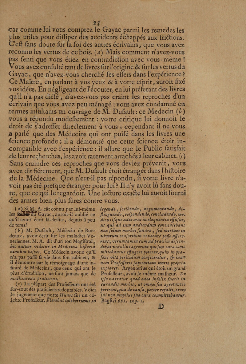 car comme lui vous comptez le Gayac parmi les remedes les plus utiles pour diffiper des accidents échappés aux friâions. C’eft fans doute fur la foi des autres écrivains, que vous avez reconnu les vertus de ce bois, (a) Mais comment n avez-vous pas fenti que vous étiez en contradiéiion avec vous-même i Vous avez confulté tant de livres fur l’origine &amp; fur les vertus du Gayac, que n avez-vous cherché fes effets dans l’expérience £ Ce Maître, en parlant à vos yeux &amp; à votre efprit, aurait fixé vos idées. En négligeant de l’écouter, en lui préférant des livres qu’il n’a pas diète , n’avez-vous pas craint les reproches d’un écrivain que vous avez peu ménagé : vous avez condamné en termes infultants un ouvrage de M. Dufault : ce Médecin (b) vous a répondu modeflement : votre critique lui donnoit le droit de s’adreffer direétement à vous ; cependant il ne vous a parlé que des Médecins qui ont puifé dans les livres une fcience profonde $ il a démontré que cette fcience étoit in¬ compatible avec l’expérience : il affure que le Public fatisfait ,de leur recherches, les avoir rarement arrachés à leur cabinet, (c) Sans craindre ces reproches que vous deviez prévenir, vous avez dit fièrement, que M. Dufault étoit étranger dans l’hiftoire de la Médecine. Que n’eut-il pas répondu, li votre livre n’a~ voit pas été prefque étranger pour lui ? Il ny avoit lu fans dou¬ te, que ce qui le regardoit. U ne leéiure exaète lui aurait fourni •des armes bien plus fûtes contre vous. legendo , fcribendo, argnmentando, di~ flinguendo, refpondendo, concludendo, me- dieu s if que adeo eratin eloquentia effufusP ut qui ad eum audiendum conveniebant non folum morbos fanars , fed mortuos in vivorurn confortium revocare poffe affere- rent\ verumtamen eum adpraxim defcen~ débat vixullus Agrorum qui fufi cm&amp; comt mittebantur ejfugere poterat,quin in pr&amp;~ fens vit-t, periculum conjiceretur, &amp; ina~ nem Vrofefforis fapientiam morte propria expiaret. Argenteries qui étoit un grand Profefieur, avoit le même malheur. De ipfo narratur quod adeo infelix fuerit in curandis morbis, ut omnes fui &amp;grotantes périrent}qua de caufa, perter refacii, cives fui non amplius [uacura, commiitebantHf» Baglivi 66scap. 1., ( eût connu par lui-même les iâssÊÉWdutjayac, auroit-il oublié ce qu’il avoit écrit là-defîus, depuis fi peu de tems? ( b ) M. Dnlault, Médecin de Bor¬ deaux , avoit écrit fiir les maladies Ve- neriennes. M. A. dit d’un ton Magiltral., hic author videtur in Medicina hifiorid nimium hofpes. Ce Médecin avoue qu’il n’a pas pafie la vie dans Ion cabinet ; &amp; Il démontre par le témoignage d’une in¬ finité de Médecins, que ceux qui ont le plus d’éruditipn, ne font jamais que de malheureux praticiens. (c) La plupart des Profefieurs ont été fur-tout des praticiens redoutables. Voici le jugement que porte Huart lur un cé¬ lébré Profelfeur, JèUrebat ceUbsrrimHs in
