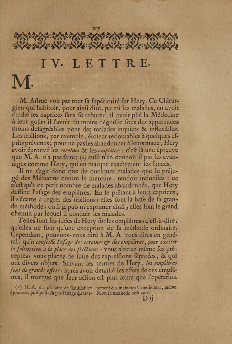 I Y. LETTRE. M- M. Aftruc voit par tout fa fupériorité fur Hery. Ce Chirur¬ gien qui habitoit, pour ainfi dire, parmi les malades, en avoit étudié les caprices fans fe rebuter : il avoit plié la Médecine à leur goût 5 il favoit du moins déguifée fous des apparences moins defagréables pour des malades inquiets ôc inflexibles. Les Aidions, par exemple, étoient redoutables à quelques ef- prits prévenus ; pour ne pas les abandonner à leurs maux, Hery avoit éprouvé les ceroines ôc les emplâtres : c’efl; là une épreuve que M. A. n’a pas faite? (a) aufll n’en connoît-il pas les avan- - rages comme Hery, qui en marque exadement les fuccès. Il ne s’agit donc que de quelques malades que le préju¬ gé des Médecins contre le mercure, rendoit indociles : ce n’eft qu’à ce petit nombre de malades abandonnés, que Hery deftine l’ufage des emplâtres. En fe prêtant à leurs caprices, il s’écarte à regret des Aidions ; elles font la bafe de fa gran¬ de méthode > ou fi je puis m’exprimer ainfi s elles font le grand chemin par lequel il conduit les malades. Telles font les idées de Hery furies emplâtres 5 c’eft-à-dire; qu’elles ne font qu’une exception de fa méthode ordinaire* Cependant, pouvons-nous dire à M. A. vous dites en géné¬ ral , qui/ confeille tufage des ceroines &amp; des emplâtres, pour exciter U fahvation à U place des frictions : vous altérez même fes pré¬ ceptes? vous placez de fuite des expreffions féparées, ôc qui ont divers objets. Suivant les termes de Hery, les emplâtres font de grands effets: après avoir détaillé les effets de ces emplâ¬ tres, il marque que leur adion eft plus lente que l’opération (V) M. A. n’a pu faire de lêmblables tement des maladies Vénériennes, kpreuves, pui%fil n’a pas l’nfage 4m trai- ièloii la méthode ordinaire. V ij