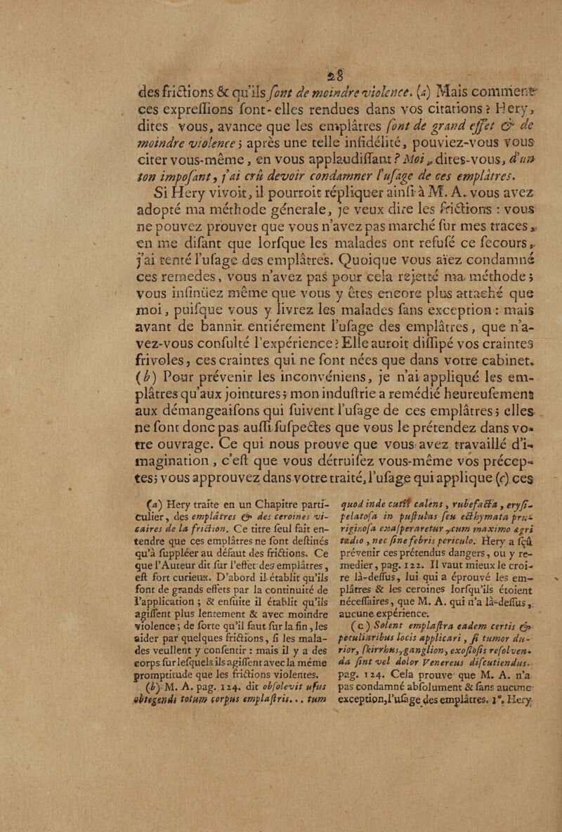 des Aidions & qu’ils font de moindre violence, (a) Mais comment ces expreffions font-elles rendues dans vos citations? Hery, dites vous, avance que les emplâtres font de grand effet & de moindre violence5 après une telle infidélité, pouviez-vous Vous citer vous-même, en vous applaudiffant ? Moi,, dites-vous, d'un ton impofant, fai cru devoir condamner tuf âge de ces emplâtres. Si H ery vivoit, il pourroit répliquer ainfià M. A. vous avez adopté ma méthode générale, je veux dire les fridions : vous ne pouvez prouver que vous n’avez pas marché fur mes traces * en me difant que lorfque les malades ont refufé ce fecours fai renté l’ufage des emplâtres. Quoique vous aïez condamné ces rernedes, vous n’avez pas pour cela rejette ma méthode 5 vous infirmez même que vous y êtes encore plus attaché que moi, puifque vous y livrez les malades fans exception : mais avant de bannir, entièrement l’ufage des emplâtres, que n’a¬ vez-vous confulté l’expérience ? Elle auroit difïîpé vos craintes frivoles 5 ces craintes qui ne font nées que dans votre cabinet* {b) Pour prévenir les inconvéniens, je n’ai appliqué les em¬ plâtres qu’aux jointures $ mon induftrie a remédié heureufemens aux démangeaifons qui fui vent l’ufage de ces emplâtres ; elles ne font donc pas auiïi fufpedes que vous le prétendez dans vo* tre ouvrage. Ce qui nous prouve que vous avez travaillé d’i** imagination , c’efl: que vous détruifez vous-même vos préccp=* tes? vous approuvez dans votre traité, l’ufage qui applique (ç) ces (a) Hery traite en un Chapitre parti¬ culier, des emplâtres & des ceroines vi¬ caires de la friction. Ce titre fèul fait en¬ tendre que ces emplâtres ne font deftinés qu’à fuppleer au défaut des fridions. Ce que l’Auteur dit fur l’eftet'des emplâtres, eft fort curieux. D’abord il-établit qu’ils font de grands effets par la continuité de l’application ; 8t enfuite il établit qu’ils agiffent plus lentement & avec moindre violence; de forte qu’il faut fur la fin, les aider par quelques fridîons, fi les mala¬ des veuilent y confêntir : mais il y a des corps fur lefquels ils agiffent avec la même promptitude que les fndions violentes. (£) M. A. pag. 124. dit obfolevit uftis ÿbtegendi toînm çorpus cmplaftris... tum quod inde cuti* calens , rube facta , eryfî- pelatofa in pufiutas feu eâthymata pru~ riginofa exafperaretur y<cnm maximo &gri fâdto ynec finefebris periculo.. Hery a fçu prévenir ces prétendus dangers, ou y re¬ médier , pag. 122. Il vaut mieux le croi¬ re là-rdeffus, lui qui a éprouvé les em¬ plâtres & les ceroines lorfqu’ils étoienî nécefTaires, que M. A. qui n’a là-deffus aucune expérience. (c). Soient emplajtra eadem certis peculïaribtis locis applicari, fi tumor du- rioYy fkiryhetSyganglion> exoflofis refolven- da fint vel dolor Venereus difeutiendus»• pag. 124. Cela prouve que M. A. n’a pas condamné absolument & fans aucune exception,l’ttfàge des emplâtres. C» Hery