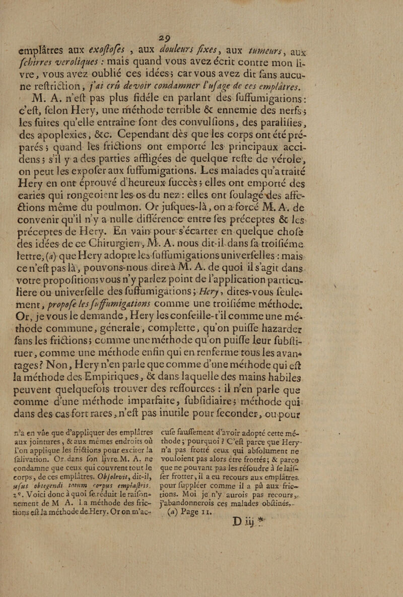 emplâtres aux exojlofes , aux douleurs fixes , aux tumeurs, aux fchirres veroliques : mais quand vous avez écrit contre mon li¬ vre, vous avez oublié ces idées? car vous avez dit fans aucu¬ ne reftrifction, fat cru devoir condamner Fujâge de ces emplâtres. M. A. n’eft pas plus fidèle en parlant des fuffumigations : c’eft, félon Hery, une méthode terrible 6c ennemie des nerfs ? les fuites quelle entraîne font des canvul fions, des paralifies, des apoplexies, &c. Cependant dès que les corps ont été pré¬ parés ? quand Tes friétions ont emporté les principaux acci- dens? s’il y a des parties affligées de quelque refte de vérole, on peut les expofer aux fuffumigations. Les malades qu’a traité Hery en ont éprouvé d’heureux fuccès $ elles ont emporté des caries qui rougeoient les os du nez : elles ont fpulagé des affe- âions même du poulmon. Or jufques-là, on a forcé M. A . de convenir qu’il n’y a nulle différence* entre fes préceptes & les préceptes de Hery. En vain pour s’écarter en quelque chofe des idées de ce Chirurgien , M. A. nous dit-il dans fa troifiéme lettre, (a) que Hery adopte les fuffumigationsuniverfelks : mais ce n’eft pas là, pouvons-nous dire à M. A. de quoi il s’agit dans votre propofition jvous n’y parlez point del application particu¬ lière ou univerfelle des fuffumigations;-Hery-, dites-vous feule¬ ment, propofe les fuffumigations comme une troifiéme méthode; Or, je vous le demande, Hery les eonfeille-t il comme une mé¬ thode commune, generale, complette, qu’on puiffe hazarder fans les frictions? comme une méthode qu on puiffe leur fubfti- tuer, comme une méthode enfin qui en renferme tous les avan* tages ? Non, Hery n’en parle que comme d’une méthode qui eft la méthode des Empiriques, ôc dans laquelle des mains habiles peuvent quelquefois trouver des reffources : il n?en parle que comme dune méthode imparfaite, fubfidiaire? méthode quL dans des cas fort rares, n’eft pas inutile pour féconder, oupour n?a en vue que d’appliquer des emplâtres cufê faufîement d’avoir adopté cette mé- aux jointures , &aux mêmes endroits où thode ; pourquoi ? C’eft parce que Hery - Ton applique les frictions pour exciter la n’a pas frotté ceux qui absolument ne falivation. Or dans fon livro-M. A. ne vouloient pas alors être frottés; & parca condamne que ceux qui couvrent tout le que ne pouvant pas les réfoudre à XelaiA corps, de ces emplâtres. Objolevit, dit-il, fer frotter, il a eu recours aux emplâtres. ufus ob te gênât tntum ^o^pus emplafins pour mppléer comme il a pû aux fric- Voici donc à quoi fe.réduit le raifon-^ tions. Moi je n’y aurois pas recours,, nement de M A. L a méthode des fric- j’abandonnerois ces malades obfiinés,. îiorjs elUa méthode dsüery. Or on m’ac- 6») Page n. D üj ?