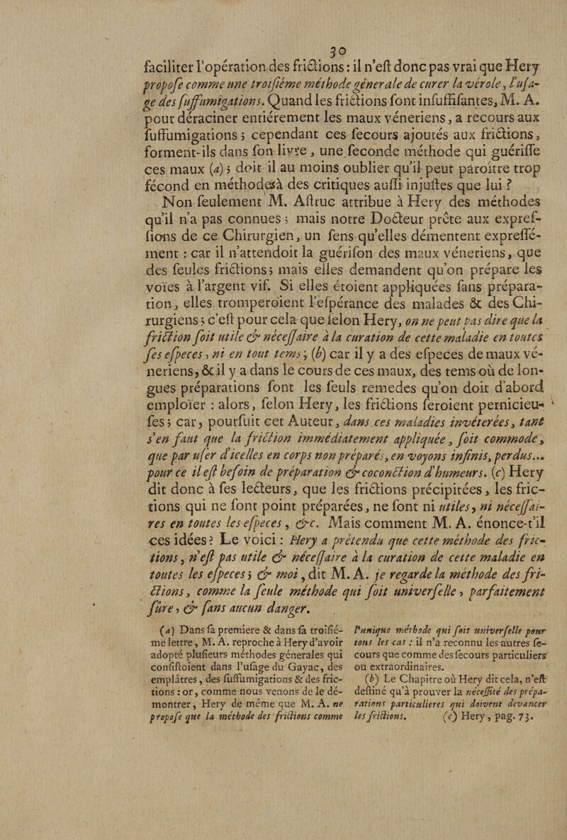 faciliter l’opération des fridions : il n eft donc pas vrai que Hery propofi comme une troifiéme méthode générale de curer la vérole, lujti¬ ge des fuffumigations. Quand les fridions font infuffiiantes, M. A. pour déraciner entièrement les maux vénériens, a recours aux fuffumigations? cependant ces fecours ajoutés aux fridions * forment-ils dans fon livre * une fécondé méthode qui guériffe ces maux (a) ? doit il au moins oublier quil peut pâroît-re trop fécond en méthodesà des critiques auffi injuftes que lui ? Non feulement M. Aftruc attribue à Hery des méthodes qu’il n’a pas connues 5 mais notre Dodeur prête aux expref- fions de ce Chirurgien, un fens quelles démentent expreffé- ment : car il n’attendoit la guérifon des maux vénériens, que des feules fridions? mais elles demandent qu’on prépare les voies à l’argent vif. Si elles étoient appliquées fans prépara- tion, elles, tromperaient l’efpérance des malades &amp; des Chi¬ rurgiens ? c eft pour cela que ielon Hery, on ne peut pas dire que U fri fl ion foit utile du nécejjaire a la curation de cette maladie en toutes fis efipeces ? ni en tout temsy [h) car il y a des efpeces de maux vé¬ nériens? ôc il y a dans le cours de ces maux, des tems-où de lon¬ gues préparations font les feuls remedes qu’on doit d’abord emploïer : alors, félon Hery, les fridions feroient pernicieux fes? car ? pourfuit cet Auteur, dans ces maladies invétérées, tant s en faut que la friction immédiatement appliquée, foit commode 3 que par u(er dice lie s en corps non préparés, en voyons infinis > perdus... pour ce ilejl befoin de préparation d* coconclion d'humeurs. (r) Hery dit donc àfes ledeurs, que les fridions précipitées, les fric- dons qui ne font point préparées, ne font ni utiles > ni néceffai- res en toutes les efpeces 5 &amp;c. Mais comment M. A. énonce-t’il ces idées? Le voici : Hery a prétendu que cette méthode des fric¬ tions j nefl pas utile d* nécefaire à la curation de cette maladie en toutes les efpeces5 d* moi, dit M. A .je regarde la méthode des fri- liions, comme la feule méthode qui foit univerfille ? parfaitement fûre ? d* fins aucun danger. (a) Dans fa première &amp; dans là troiïié- Punique méthode qui foit mtiverfelle pour me lettre, M. A. reproche à Hery d’avoir tons les eus : il n’a reconnu les autres fè- adopté plusieurs méthodes generales qui cours que comme desiècours particuliers' confiHoient dans l’ufàge du Gayac, des ou extraordinaires, emplâtres, des fuffumigations &amp; des fric- (b) Le Chapitre où Hery dit cela, n’eÆ tions : or, comme nous venons de le dé- defliné qu’à prouver la nécejjité desprépa- montrer, Hery de meme que M. A. ne rations particulières qui doivent devancer ptopofe que U méthode des fridions comme les fridions. (c) Hery, pag. 73,