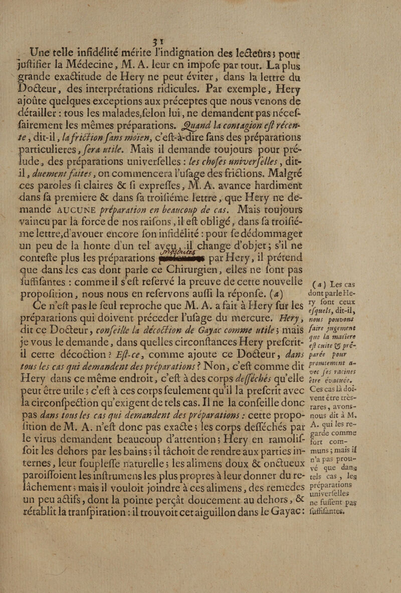3} Une telle infidélité mérite l’indignation des le£teür$$ petit juftifier la Médecine, M. A. leur en impofe par tout. La plus grande exaétitude de Hery ne peut éviter, dans la lettre du Doéteur, des interprétations ridicules. Par exemple, Hery ajoûte quelques exceptions aux préceptes que nous venons de détailler : tous les malades/elon lui, ne demandent pas nécef» fairement les mêmes préparations. Quand la contagion ejl récen* te, dit-il, la friftion fans indien, c’efi> à-dire fans des préparations particulières,^^ utile. Mais il demande toujours pour pré¬ lude, des préparations univerfelles : les chofes univerfelles, dit- il , duement faites, on commencera l’ufage des fri&amp;ions. Malgré ces paroles fi claires &amp; fi exprelïes, M. A. avance hardiment dans fa première &amp; dans fa troifiéme lettre, que Hery ne de¬ mande aucune préparation en beaucoup de cas. Mais toujours vaincu par la force de nos raifons, il eft obligé, dans fa troifié¬ me lettre,davouer encore fon infidélité :pour fe dédommager un peu de la honte dun tel av^uml change d’objet; s’il ne contefte plus les préparations par Hery, il prétend que dans les cas dont parle ce Chirurgien, elles ne font pas faffifantes : comme il sert refervé la preuve de cette nouvelle propofition, nous nous en refervons aufii la réponfe. (a) Ce n’eft pas le feul reproche que M. A. a fait à Hery fur les préparations qui doivent précéder l’ufage du mercure. Hery, dit ce Doéteur> confeillc la âécodlion de Gayac comme utiles mais je vous le demande, dans quelles circonftances Hery prefcrit- il cette décoélion ? E(l-ce, comme ajoute ce DoÛeur, dans tous les cas qui demandent des préparations ? Non, c’eft comme dit Hery dans ce même endroit, c’eft à des corps dejféchés qu’elle peut être utile 5 c’eft à ces corps feulement qu’il la prefcrit avec la circonfpeâion qu’exigent de tels cas. Il ne la confeille donc pas dans tous les cas qui demandent des préparations : cette propo¬ fition deM. À. n’eft donc pas exaéte? les corps defiféchés par le virus demandent beaucoup d’attention? Hery en ramolif foit les dehors par les bains ? il tâchoit de rendre aux parties in¬ ternes, leur foupleffe naturelle? lesalimens doux &amp; onétueux paroifioient les inftrumens les plus propres à leur donner du re¬ lâchement ? mais il vouloir joindre à ces alimens, des remedes un peu aétifs? dont la pointe perçât doucement au dehors, 6c rétablît la tranfpiration : il trouvoit cetaiguillon dans le Gayac : ( a ) Les cas dont parle He¬ ry font ceux efquels, dit-il, nous pouvons faire jugement que la matière ejl cuite $$ pré¬ parée pour promienunt a- vec Ces racines /v * / / etre evaéuce. Ces cas là doi¬ vent être très- rares , avons- nous dit à M« A. qui les re¬ garde comme fort com¬ muns ; mais il n’a pas prou¬ vé que dans tels cas , les préparations univerfelles ne fuiîent pas fufîifantes.