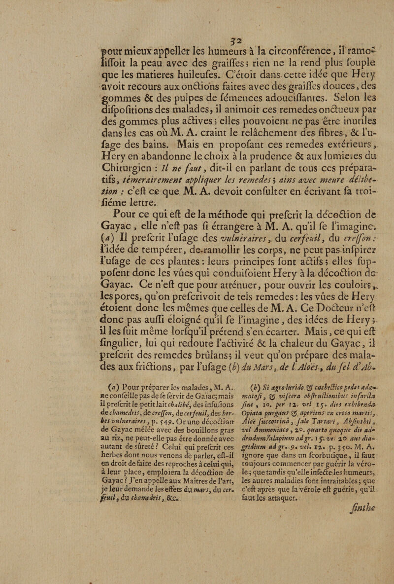 3* pour mieuxappelles les humeurs à la circonférence, ll ramo- îiffoit la peau avec des graiffes 5 rien ne la rend plus fouple que les matières huileufes. C etoit dans cette idée que Hery avoit recours auxonftions faites avec des graiffes douces, des gommes ôc des pulpes de fémences adouciflantes. Selon les difpofitions des malades, il animoit ces remedes onétueux par des gommes plus aétives ; elles pouvoient ne pas être inutiles dans les cas où M. A. craint le relâchement des fibres , ôc l’u- fage des bains. Mais en propofant ces remedes extérieurs Hery en abandonne le choix à la prudence ôc aux lumières du Chirurgien : II ne faut, dit-il en parlant de tous ces prépara¬ tifs, témérairement appliquer les remedes $ ains avec meure déltbe- tion : c’eft ce que M. A. devoir confulter en écrivant la troi- jfiéme lettre. Pour ce qui eft de la méthode qui preferit la decoâion de Gayac , elle n’eft pas fi étrangère à M. A. qu’il fe l’imagine1. (a) Il preferit l’ufage des vulnérairesdu cerfeuil, du creffon: l’idée cfe tempérer, de.ramollir les corps, ne peut pas infpirer l’ufage de ces plantes : leurs principes font adifs; elles fup- pofent donc les vues qui conduifoient Hery à la décodion de Gayac. Ce n’eft que pour atténuer, pour ouvrir les couloirst, les pores, qu’on preferivoit de tels remedes : les vûes de Hery étoient donc les mêmes que celles de M. A, Ce Codeur n’eft donc pas auffi éloigné qu’il fe l’imagine, des idées de Hery? il les fuit même lorfqu’il prétend s’en écarter. Mais, ce qui eft llngulier, lui qui redoute l’adivité ôc la chaleur du Gayac, ii preferit des remedes brûlans? il veut qu’on prépare des mala¬ des aux fridions, par l’ufage (b) du Mars, de L Aidés > du Jel d*Ab~ (a) Pour préparer les malades, M. A. «e concilie pas de le lervir de Gaiac; mais il prelcrit le petit lait cbalibéj des influions de cbamedris3 de crejfon, de cerjeuil, des her¬ bes vulnéraires, p. y 49. Or une décodion de Gayac mêlée avec des bouillons gras au riz, ne peut-elle pas être donnée avec autant de sûreté ? Celui qui prelcrit ces herbes dont nous venons de parler, eft-il en droit de faire des reproches à celui qui, à leur place, emploiera la décodion de Gayac ? J’en appelle aux Maîtres de l’art, je leur demande les effets du mars, du cer. feuil, du cbamdris, &c. (b') Si œgro îurido & casbeBico psdss œdœ-* matoji, vifeera objlrulliontlus in farda Jint , 10. per 12, vel ly. dies exbibenda Optât a purgans aperitns ex creco martis3 Aidé fnccotrind, J ale Tartan, Abjintbti, vel Ammmiaco , 2°. quarto quoqrte die ad* dendumYalapiiim ndgr. 1 p vei 20 aut dia~ grtdium adgr,<p, vel, 12, p. 350. M. A. ignore que dans un Icorbutique, il faut toujours commencer par guérir la véro¬ le ; que tandis qu’elle infede les humeurs, les autres maladies font intraitables ; que c’eft après que la vérole eft guérie, qu’il faut les attaquer.