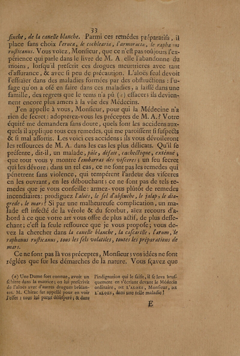 H. finthe, de la canelle blanche. Parmi ces remèdes préparatifs , il place fans choix Cerne a , le cochlearid, Carmoracia, le rapha ms rufticanus. Vous voïez, Monfieur, que ce n’eft pas toujours l’ex¬ périence qui parle dans le livre de M. A. elle l’abandonne du moins, lorfqu’il preferit ces drogues meurtrières avec tant d’affurance, & avec fi peu de précaution. Laloës feul devoir l’effraier dans des maladies formées par des obfhudions : l’u- fage qu’on a ofé en faire dans ces maladies ? a iaiffé dans une famille, des regrets que le tems n’a pu ( ?) effacer? ils devien¬ nent encore plus amers à la vûe des Médecins. J’en appelle à vous. Moniteur, pour qui la Médecine n’a rien de fecret : adopterez-vous les préceptes de M. A. ? Votre équité me demandera fans doute, quels font les accidensaux¬ quels il applique tous ces remedes, qui me paroiffent fi fufpeds & fi mal affortis. Les voici ces accidens? ils vous dévoileront les reffources de M. A. dans les cas les plus délicats. Qu’il fe préfente, dit-il, un malade,pâle> défait, cachectique, exténué 5 que tout vous y montre tembarras des vifccres ? un feu fecret qui les dévore ; dans un tel cas, ce ne font pas les remedes qui pénètrent fans violence, qui tempèrent l’ardeür des vifçeres en les ouvrant, en les débouchant? ce ne font pas de tels re¬ medes que je vous confeille: armez-vous plutôt de remedes incendiaires : prodiguez Caloês, le fel d'abfwthe, le jalap ? le dia*- grede, le mars? Si par une malheureufe complication, un ma¬ lade eft infedé de la vérole ôc du feorbut, aïez recours d’a- tord à ce que votre art vous offre de plus adif, de plus deffe- chant; c’eft la feule reffource que je vous propofe; vous de« vez la chercher dans la canelle blanche, la cafcarille? C'arum, le raphanus ruflicanus, tous les fels volatiles, toutes les préparations de mars. Ce ne font pas là vos préceptes t Monfieur 5 vos idées ne font réglées que fur les démarches de la nature. Vous fçavez que (æ) Une Darne fort connue, avoit un rîndignation qui le faifit, il fè leva feruC- lêhirre dans la matrice ; on lui preferivit quement en s’écriant devant le Médecin de l’aloes avec d’autres drogues brûlan- ordinaire, de l’àloes , Monfieur9 de tes. M. Chirac^fut appellé pour en voir i/aloes, dans une telle maladie ! l’eifet ; tout lui parut défelperé } & dans ' ' £