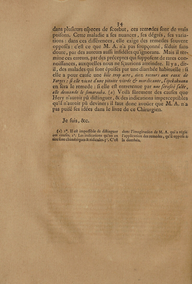 3% dans pîufieurs efpeces de fcorbut, ces remedes font de vrais poifons. Cette maladie a fes nuances, fes degrés, fes varia¬ tions : dans ces différences, elle exige des remedes fouvent oppofés : c eft ce que M. A. n a pas foupçonné, féduit fans- doute, par des auteursauffi infidèles quignorans. Mais il ter¬ mine ces erreurs, par des préceptes qui fuppofent de rares coi> noiffances, auxquelles nous ne fçaurions atteindre. Il y a, dit- il, des malades qui font épuifés par une diarrhée habituelle : fi elle a pour caufe une bile trop acre, riiez, recours aux eaux de Forges : fi elle vient d!une pituite vitrée & mor die ante T tipekakuana en fera le remede : il elle eft entretenue par une férojitè falée r elle demande le fimarouba. (a) Voilà fûrement des caufes que Hery nauroitpû diftinguer, &des indications imperceptibles qu’il n’auroit pû deviner; il faut donc avoüer que M. A. n'& pas puifé fes idées dans le livre de ce Chirurgien. Je fuis, &c, («) 1°. Il eft împoffibîe de diftinguer donc Tîmagination de M. A. qui a réglé ces caufès. 20. Les indications qu’on en l’application des remedes, qu'il oppoié ^ tirs font chimériques & ridicules,} C’eii: la diarrhée
