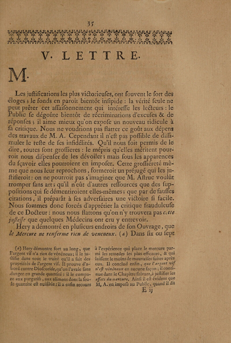 Les juftificationsles plus viflorieufes, ont fouventle fort des éloges 5 le fonds en paroît bientôt infipide : la vérité feule ne peut prêter cet affaifonnement qui intéreffe les leôteurs : le Public fe dégoûte bientôt de récriminations d’excufes & de reponfes s il aime mieux qu’on expofe un nouveau ridicule à fa critique. Nous ne voudrions pas flatter ce goût aux dépens des travaux de M. A. Cependant il n’eft pas poflible de diffi- niüler le refte de fes infidélités. Qu’il nous foit permis de le dire, toutes font groffieres : le mépris qu’elles méritent pour¬ voit nous difpenfer de les dévoiler? mais fous les apparences du fçavoir elles pourroient en impofer. Cette groffiéreté mê¬ me que nous leur reprochons, formerait un préjugé qui les ju- ftifieroit: on ne pourrait pas s’imaginer que M, Aftruc voulût tromper fans art j qu’il n’eût d’autres reffources que des fup- pofitionsqui fe démentiraient elles-mêmes ? que par defauffes citations , il préparât à fes adverfaires une viâoire fi facile. Nous fommes donc forcés d’apprétier la critique frauduleufe de ce Doéfeur : nous nous flattons qu’on n’y trouvera pas Citte fujleffe que quelques Médecins ont cru y entrevoir. Hery a démontré en plufieurs endroits de fon Ouvrage, que le. Mercure ne renferme rien de vénéneux, (a) Dans fix ou fept (ff) Hery démontre fort au long, que à l’expérience qui place le mercure par- î’argènt vif n’a rien de vénéneux; il le ju- mi les remedes les plus efficaces, & qui flifie dans tout le traité qu’il a fait des laiffient le moins de mauvaifes fuites après propriétés de l’argent vif. Il prouve d’a- eux. Il conclud enfin, que Vurgent vif bord contre Diofcoride,qu’on l’avale fans ri'cft vénéneux en. aucune façon ; il conti- ;danger en grande quantité : il le compa- nue dans le Chapitre fuivant,à juftifier les ,cé aux purgatifs, aux alimens dont la lèu- effets du m ercure. Ainfi il eft évident que le quantité eft nyifibie ; il a enfin recours M. A. en impofie au Public, quand il dit —W—9 • E ij