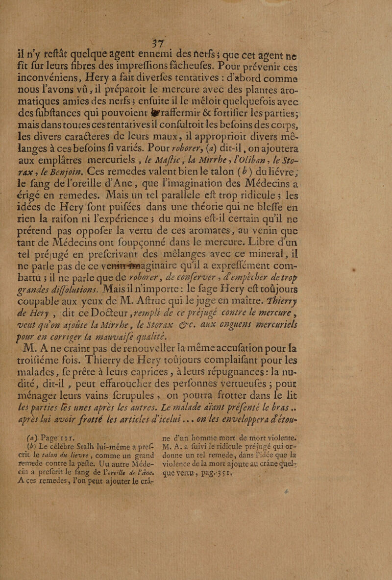 il n y teftât quelque agent ennemi des fietfs ; que cet agent ne fit fur leurs fibres des impreffions fâcheufes. Pour prévenir ces inconvéniens, Hery a fait diverfes tentatives : d’abord comme nous l’avons vu,il préparoit le mercure avec des plantes aro¬ matiques amies des nerfs $ enfuite il le mêloit quelquefois avec des fubftances qui pou voient ^raffermir & fortifier les parties; mais dans toutes ces tentatives il confultoit les befoins des corps, les divers caraâeres de leurs maux, il approprioit divers mé¬ langes à ces befoins fi variés. Pour roborer, (a) dit-il, on ajoutera aux emplâtres mercuriels , le Mafic s U Mirrhe? tolïban, le St g- rax , le Benjoin. Ces remedes valent bien le talon ( b ) du lièvre ; le fang de l’oreille dh4ne, que l’imagination des Médecins a érigé en remedes. Mais un tel parallèle eft trop ridicule ; les idées de Hery font puifées dans une théorie qui ne blefle en rien la raifon ni l’expérience ? du moins efbii certain quil ne prétend pas oppofer la vertu de ces aromates, au venin que tant de Médecins ont foupçonné dans le mercure. Libre d un tel préjugé en preferivant des mélanges avec ce minerai, il ne parle pas de ce vemiT^iaginaire qu’il a expreffément com¬ battu j il ne parle que de roborer, de conferver , d'empêcher de trop grandes diffolutions. Mais il n’importe : le fage Hery eft toujours coupable aux yeux de M. Aftruc qui le juge en maître. Thierry de Hery , dit ce Doéieur,rempli de ce préjugé contre le mercure, veut qtton ajoute la Mirrhe r le St or ax &c. aux onguens mercuriels pour en corriger la mauvaife qualité. M. A ne craint pas de renouveller la même accufation pour la troifiéme fois. Thierry de Hery toujours complaifant pour les malades, fe prête à leurs caprices , à leurs répugnances : la nu¬ dité,, dit-il , peut effaroucher des perfonnes vertueufes ; pour ménager leurs vains fcrupüles , on pourra frotter dans le lit les parties tes unes apres les autres. Le malade avant prèfenté le bras.. apres lui avoir frotté les articles d'icelui... on les enveloppera ctétou- (a) Page 11 r. ne d’un liomme mort de mort violente. \b) Le célébré Stalh lui-même a pref- M. A. a fuivi le ridicule préjugé qui or- crit le talon du lievre , comme un grand donne un tel remede, dans l'idée que la ïeimede contre la pefte. Uu autre Méde- violence de la mort ajoute au crâne quel- cin a preferit le fang de ŸoredU d? l’âm. que vertu, pag,'35is A ces remedes, Ton peut ajouter le crâ-