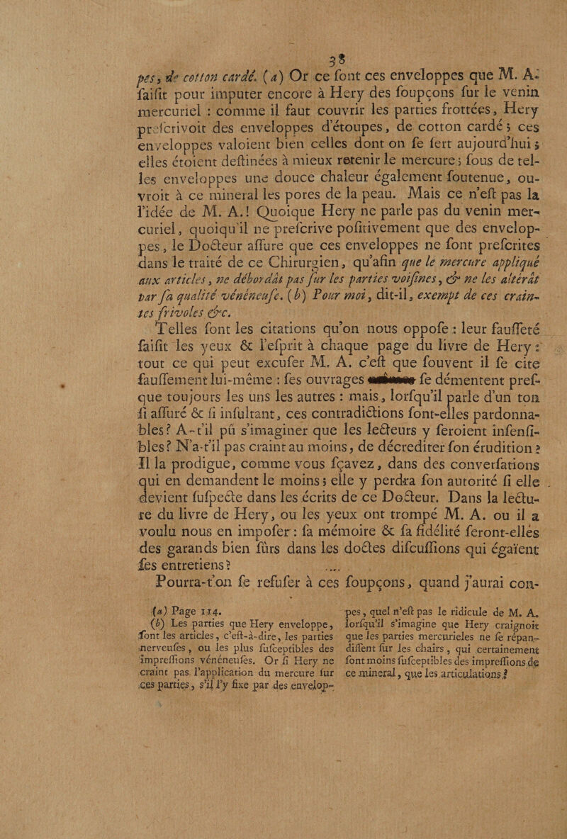 3* pis, de cet ton cardé\ (a) Or ce font ces enveloppes que M. A* faifit pour imputer encore à Hery des foupçons fur le venin mercuriel : comme il faut couvrir les parties frottées , Hery prefcrivoit des enveloppes d’étoupes, de cotton cardé 5 ces enveloppes valoient bien celles dont on fe lert aujourd'hui 5 elles étoient deftinées à mieux retenir le mercure 5 fous de tel¬ les enveloppes une douce chaleur également foutenue, ou- vroit à ce minerai les pores de la peau. Mais ce n eft pas la fidée de M. A. ! Quoique Hery ne parle pas du venin mer¬ curiel, quoiqu'il ne preicrive pofitivement que des envelop¬ pes , le Doêteur affure que ces enveloppes ne font p refontes dans le traité de ce Chirurgien, qu’afin que le mercure appliqué .aux articles, ne débordât pas fur les parties voifines 5 dr ne les altérai par fa qualité vénéneufie. (b) Pour moi3 dit-il, exempt de ces crain¬ tes frivoles dre. Telles font les citations qu’on nous oppofe : leur fauffeté fai fit les yeux &amp; l’efprit à chaque page du livre de Hery: tout ce qui peut exeufer M. A. c’eft que fou vent il fe cite fauflement lui-même : fes ouvrages mtimmt fe démentent prêt que toujours les uns les autres : mais, lorfqu’il parle d’un toa ü affure &amp; fi infultant, ces contradictions font-elles pardonna¬ bles? A-fil pu s’imaginer que les leêteurs y feroient infenfi- foies ? -N’a-fil pas craint au moins, de décrediter fon érudition! Il la prodigue, comme vous fçavez, dans des converfations qui en demandent le moins; elle y perdra fon autorité fi elle devient fufpeâe dans les écrits de ce Doêteur. Dans la lectu¬ re du livre de Hery, ou les yeux ont trompé M. A. ou il a voulu nous en impofer : fa mémoire &amp; fa fidélité feront-elles des garands bien fûrs dans les do êtes difcuffions qui égaient les entretiens £ Pourra-t’on fe refufer à ces foupçons , quand j’aurai cou- * (a) Page 114. pes, quel rfefî: pas le ridicule de M. A* (b) Les parties que Hery enveloppe, lorfqu’il s’imagine que Hery craignoit font les articles, c’eft-à-dire, les parties que les parties mercurieles ne fè répan-* -.nerveufes, ou les plus fufceptîbies des difient lùr les cliairs, qui certainement imp refilons vénéneufes. Or fi Hery ne font moins fufceptîbies des imprefilons craint pas l’application du mercure fur ce minerai, que les.articulationsj ces parties , s’il f y fixe par des enyelop-