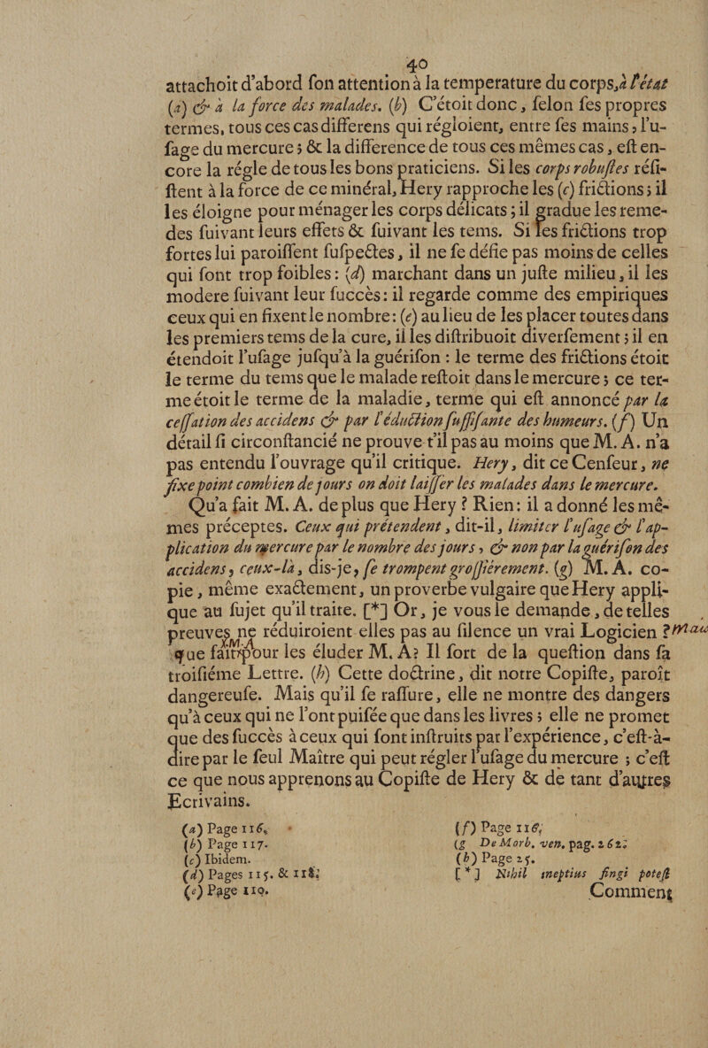 4° attachent d’abord fon attention à la température du corpSjà tétai (a) cira U force des malades. {b) C etoit donc, félon fes propres termes, tous ces cas differens qui régioient, entre fes mains ? lu- fage du mercure 5 &amp; la différence de tous ces mêmes cas,. eft en¬ core la régie de tous les bons praticiens. Si les corps robuftes réfi- ftent à la force de ce minéral, Hery rapproche les (c) friâions > il les éloigne pour ménageries corps délicats ; il gradue les reme- des fuivant leurs effets &amp; fuivant les tems. Si les fri&amp;ions trop fortes lui paroiffent fufpeéles, il ne fe défie pas moins de celles qui font trop foibles : {d) marchant dans un jufte milieu , il les modéré fuivant leur fuccès: il regarde comme des empiriques ceux qui en fixent le nombre : (<?) au lieu de les placer toutes dans les premiers tems de la cure, il les diftribuoit diverfement 5 il en étendoit l’ufage jufqu’àlaguérifon : le terme des friftionsétoit le terme du tems que le malade reftoit dans le mercure > ce ter¬ me étoit le terme de la maladie, terme qui eft annoncé par la ceffation des accidens çjr par téduffion fufffante des humeurs, (f) Un détail fi circonftancié ne prouve t’ilpas au moins que M. A. n’a pas entendu fouvrage qu’il critique. Hery 3 dit ce Cenfeur, ne fixe point combien de jours on doit laijfer les malades dans le mercure. Qu’a fait M. A. de plus que Hery ? Rien : il a donné les mê¬ mes préceptes. Ceux qui prétendent, dit-il, limiter tuf âge ejr tap¬ plication du mercure par le nombre des jours > dr non par la guérifon des accidens, ceux-l'a y dis-je, fe trompentgrofièrement, (g) M. A. co¬ pie, même exaétement, un proverbe vulgaire que Hery appli¬ que au fujet qu’il traite. [*] Or, je vous le demande, de telles preuves^ne réduiroient elles pas au filence un vrai Logicien «yue fainp'our les éluder M. A? Il fort de la queftion dans fa troifiéme Lettre, {h) Cette doétrine, dit notre Copifte, paroît dangereufe. Mais qu’il fe raffure, elle ne montre des dangers qu’à ceux qui ne Font puifée que dans les livres 5 elle ne promet 3ue des fuccès à ceux qui font inftruits par l’expérience, c’eft-à- irepar le feul Maître qui peut régler l’ufage du mercure ; c’efl: ce que nous apprenons au Copifte de Hery &amp; de tant d’aiyxep Ecrivains. («JPageiitf* (£) Page 117' (c) Ibidem. (d) Pages 115. &amp; ii&amp;î (*) P^ge no. {f) Page ne. (£ DeMorb. ven. pag. l6z; (b) Page zÿ. f * J Nthil tneptim fingi potefi .Comment
