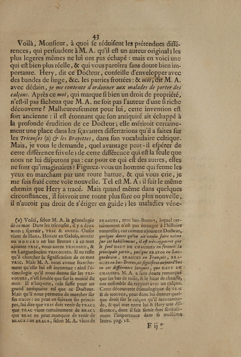 . 4? Voilà, Monfieur, à quoi fe réduifent les prétendues diffé¬ rences, qui perfuadent àM. A. qu’il eft un auteur original? les plus legeres mêmes ne lui ont pas échapé : mais en voici une qui eft bien plus réelle, & qui vous paroîtra fans doute bien im¬ portante. Hery, dit ce Doâeur, confeille d’envelopper avec des bandes de linge, ôte. les parties frottées : ôt ntèï, dit M. A. avec dédain, je me contente d’ordonner aux malades de porter des calçons. Après ce moi, qui marque fi bien un droit de propriété, n’eft-il pas fâcheux que AL A. ne foit pas fauteur d’une fi riche découverte? Malheureufement pour lui, cette invention eft fort ancienne : il eft étonnant que fon antiquité ait échappé à la profonde érudition de ce Doêteur; elle méritoit certaine¬ ment une place dans les fçavantes differtations qu’il a faites fur les 'Tricoiijes (a) & les Brayettes y dans fon vocabulaire celtique. Mais, je vous le demande, quel avantage peut-il efpérer de cette différence frivole?de cette différence qui eft la feule que nous ne lui difputons pas :car pour ce qui eft des autres, elles ne font qu’imaginaires \ Figurez* vous un homme qui ferme les yeux en marchant par une route battue, ôt qui vous crie, je me fuis fraie cette voie nouvelle. Tel eft M. A ? il fuit le même chemin que Hery a tracé. Mais quand même dans quelques circonftances, il fuivroitune route plusfûre ou plus nouvelle, il n’auroit pas droit de s’ériger en guide ? les maladies véne- £æ) Voici , félon .M. A. la généalogie de ce mot Dans les tricoufès, il y a deux mots ; fçavoir, tric & ouses. Oufes vient de HosA. Hosan en Galois* hoseu ou h o u s e u en bas Breton : à ce mot ajoutez tric, vous aurez tricoseu, & en Languedocien tricouses. Il ne relie qu’à chercher la lignification de ce mot tric. Mais M- A. nous avoue franche¬ ment qu’elle lui eft inconnue : ainfî l’é- timologie qu’il nous donne fur les tri¬ couses ,n’eft fondée que fur la moitié du mot. Il n'importe, cela fufïit pour un grand antiquaire tel que ce Doéteur. Mais qu’il nous permette de marcher fur fes traces : on peut en fuivant fes princi¬ pes, lui dire que tric doit venir de tr ac ; que trac vient certainement de brac; que brac ne peut manquer de venir de braca : or eraca, félon M. A. vient de bragues , mot bas-Breton, lequel cer¬ tainement n’eft pas étranger à l’hiftoire naturelle ; car comme ajoute ce Doéteur, quelque doute qu'on ait voulu paire naître Jur cet habillement, il efl très-apparent que le Jeul haut de chausses en formait la principale partie, puifque brayos en Lan¬ guedocien , bragues en François, bra¬ gues en bas-Breton yne figni fient aujourd'hui en ces différentes langues, que haut de chausses. M. A. a (ans doute remarqué que les bas de toile, & le haut de chauffe, ont enfèmble du rapport avec un calçom Cette découverte ethnologique de tric & de nous es , peut donc lui donner quel¬ que droit fur le calçon qu’il recomman¬ de, & qui met entre lui & Hery une dif¬ férence , dont il fait fentir fort férieufê- ment l’importance dans fa treifiem©-