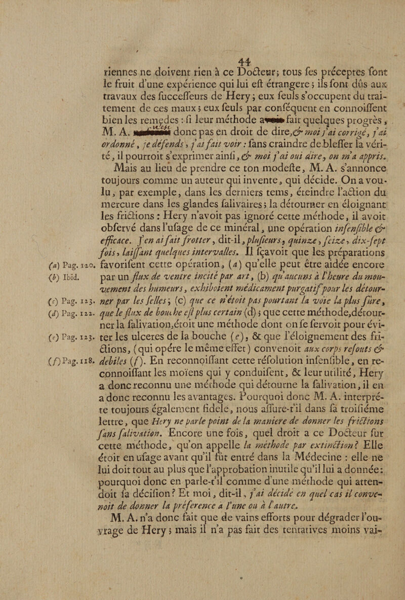 riennes ne doivent rien à ce Do&amp;etir; tous fes préceptes font le fruit d’une expérience qui lui efl: étrangère? ils font dûs aux: travaux des fuccefïeurs de Hery ; eux feuls s’occupent du trai¬ tement de ces maux? eux feuls par conféquenten connoiffent bien les remedes : fi leur méthode fait quelques progrès, M, A. mémmm donc pas en droit de dire,<£* moi fai corrigé, fai ordonné, je défends, fat fait voir : fans craindre debleffer la véri¬ té , il pourroit s’exprimer ainfi moi fai oui dire, on rn a appris. Mais au lieu de prendre ce ton modefte, M. A. s’annonce toujours comme un auteur qui invente, qui décide. On a vou¬ lu, par exemple, dans les derniers tems, éteindre Faction du mercure dans les glandes falivaires? la détourner en éloignant les friétions : Hery n’avoit pas ignoré cette méthode, il avoit obfervé dans Fufage de ce minéral, une opération infenfble &amp; efficace, fen ai fait frotter, dit-il, plnfieursquinze, fleize, dix-Jept fois j Uijjant quelques intervalles. Il fçavoit que les préparations (a) Pag. 12.0, favorifent cette opération, (4) qu’elle peut être aidée encore (b) Ibid. par un flux de ventre incité par art, (b) qùaucuns a l'heure du mou¬ vement des humeurs, exhibcient médicament purgatif pour Les détour- (c) Pag. 123. ner par les [elles 3 (c) que ce n étoit pas pourtant la voie U plus fàre y (,/) Pag. 122. que le flux de bouche efl plus certain (d) 5 que cette méthode,détour- ner la falivation,écoit une méthode dont on fe fervoit pour évi- (e) Pag. 123. ter les ulcérés de la bouche (e)9 ôc que l’éloignement des fri- êlions, ( qui opère le même effet ) convenoit aux corps rejoins &amp; (/)Pag. u8. debiles (f). En reconnoiflant cette réfolution infenfible, en re- connoiffant les moïens qui y cpnduifent, ôc leur utilité, Hery a doncreconnu une méthode qui détourne la falivation, il en a donc reconnu les avantages. Pourquoi donc M. A. interprè¬ te toujours également fidele, nous allure-1 il dans fa troifiéme lettre, que Hery ne parle point delà maniéré de donner les frittions fans falivation. Encore une fois, quel droit a ce Doêteur fur cette méthode/qu’on appelle la méthode par extinttion? Elle étoit en ufage avant qu’il fut entré dans la Médecine : elle ne lui doit tout au plus que Fapprobation inutile qu’il lui a donnée: pourquoi donc en parle-t’il comme d une méthode qui atten- doit fa décilion? Et moi, dit-il, f ai décidé en quel cas il conve* noit de donner la préférence a fune on a h autre,. M. A. n’a donc fait que de vains efforts pour dégrader Fou- y rage de Hery ? mais il n’a pas fait des tentatives moins vai-