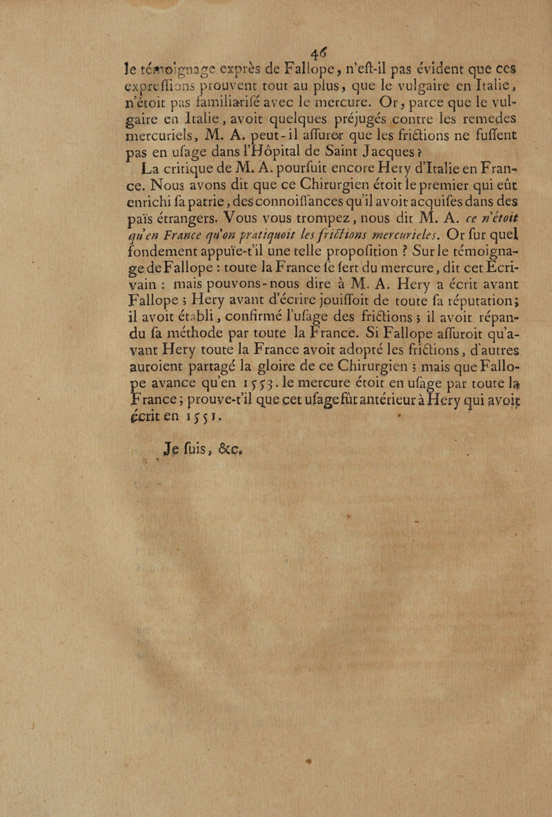 4<? le témoignage exprès de Fallope, n’eft-il pas évident que ces çxprelfions prouvent tout au plus, que le vulgaire en Italie, lietoit pas famiiiarifé avec le mercure. Or, parce que le vul¬ gaire en Italie, avoir quelques préjugés contre les remedes mercuriels, M. A. peut-il aflurer que les frittions ne fuffent pas en ufage dans l’Hôpital de Saint Jacques? La critique de M. À. pourfuit encore Hery d’Italie en Fran¬ ce. Nous avons dit que ce Chirurgien étoit le premier qui eût enrichi fa patrie, des connoiffances qu’il avoir acquifes dans des païs étrangers. Vous vous trompez, nous dit M. A. ce ri étoit qu en France quon pratiquait les frittions mercurieles. Or fur quel fondement appuïe-t’il une telle propofition ? Sur le témoigna¬ ge de Fallope : toute la France le lert du mercure, dit cet Ecri¬ vain : mais pouvons-nous dire à M- A. Hery a écrit avant Fallope ; Hery avant d’écrire jpuifToit de toute fa réputation; il avoit établi, confirmé l’ufage des friétions $ il avoit répan¬ du fa méthode par toute la France. Si Fallope affuroit qu’a¬ vant Hery toute la France avoit adopté les friétions, d'autres auroient partagé la gloire de ce Chirurgien , mais que Fallo¬ pe avance qu’en i y y 3. le mercure étoit en ufage par toute la France; prouve-t’il quecetufagefûtamérieuràHery qui avoit écrit en 1551, Jiefuis^&amp;Cp