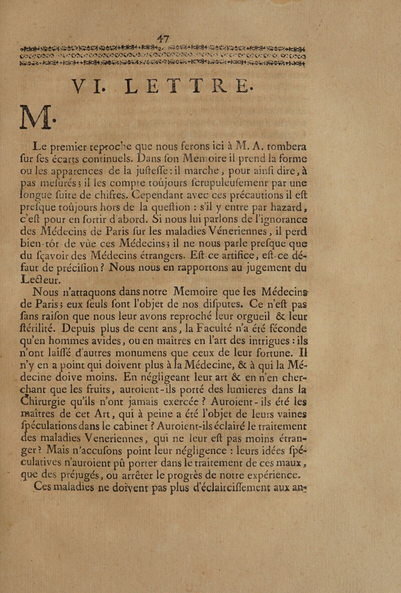 9&0M **#%*&. +&»%* c/x/'co^o *m<*cot/re/.v/xy*coc/Ovo,>?coe^coe«TKV3 .'■»'• cotv:» w>‘ <y.' c*> cct/,*c/>ca ç/?c/s ÿ&Q^A * Kbc£* ■j'JC^âK y fc^cçft J^WrJS Ja>^ &■£$■*& v^^tsk* ■),,K'!<^’ iwW^kl *TK$Pâft î£3Mk< S£rJWi& rfJfêkt VI. LETTRE. Le premier reproche que nous ferons ici à M, A. tombera fur fes écarts continuels. Dans fon Mémoire il prend la forme ou les apparences de la juftefTe : il marche, pour ainfi dire, à pas mefuréss il les compte toujours fcrupuleufemenr par une longue fuite de chifres. Cependant avec ces précautions il eft prefque toujours hors de la queftion : s’il y entre par hazard, c’eft pour en fortir d abord. Si nous lui parlons de l’ignorance des Médecins de Paris fur les maladies Vénériennes, il perd bien tôt de vue ces Médecins; il ne nous parle prefque que du fcavoir des Médecins étrangers- Eft-ce artifice, eft-ce dé¬ faut de précifion f Nous nous en rapportons au jugement du Leâeur. Nous n’attaquons dans notre Mémoire que les Médecins de Paris $ eux feuls font l’objet de nos difputes. Ce n eft pas fans raifon que nous leur avons reproché leur orgueil & leur ftérilité. Depuis plus de cent ans, la Faculté n’a été féconde qu’en hommes avides, ou en maîtres en Fart des intrigues : ils n’ont laide d’autres monumens que ceux de leur fortune. Il n’y en a point qui doivent plus à la Médecine, & à qui la Mé¬ decine doive moins. En négligeant leur art & en n’en cher¬ chant que les fruits, auroient-ils porté des lumières dans la Ôiirurgie qu’ils n’ont jamais exercée ? Auroient-ils été les maîtres de cet Art, qui à peine a été l’objet de leurs vaines ipéculationsdans le cabinet ? Auroient-ils éclairé le traitement des maladies Veneriennes, qui ne leur eft pas moins étran¬ ger^ Mais rfaccufons point leur négligence : leurs idées fpé- culatives n ’auroient pû porter dans le traitement de ces mauxs que des préjugés, ou arrêter le progrès de notre expérience. .Ces maladies ne doivent pas plus d eclairciflemem aux ai>