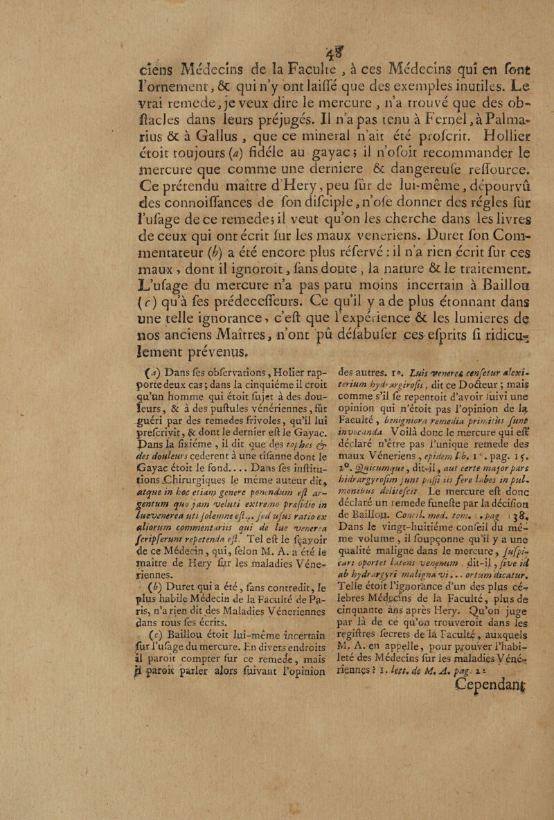 ciens Médecins de la Faculté , à ces Médecins qui en font l’ornement, &amp; qui n’y ont laide que des exemples inutiles. Le vrai remede, je veux dire le mercure * n'a trouvé que des ob- ftades dans leurs préjugés. Il n’a pas tenu à Fernei ,àPalma* rius ôc à Gallus * que ce minerai n’ait été profcrit. Hollier étoit toujours (a) fidèle au gayac; il n’ofoir recommander le mercure que comme une derniere &amp; dangereufe reffource. Ce prétendu maître d’Hery,peu fur de lui-même, dépourvu des connoiffances de fbn difciple*n’ofe donner des régies fut i’ufage de ce remede; il veut qu’on les cherche dans les livres de ceux qui ont écrit fur les maux vénériens. Durer fon Com¬ mentateur (b) a été encore plus réfervé : il n’a rien écrit fur ces maux > dont il ignoroit , fans doute, la nature ôc le traitement, L’ufage du mercure n’a pas paru moins incertain à Bâillon (r) qu’à fes prédecefieurs. Ce qu’il y a de plus étonnant dans une telle ignorance, c’eft que l’expérience &amp; les lumières de nos anciens Maîtres* n’ont pu défabufer ces efprîts fi ridicu¬ lement prévenus. (/«) Dans fes obfêrvations, Holier rap¬ porte deux cas ; dans la cinquième il croit qu’un homme qui étoit lu jet à des dou¬ leurs , &amp; à des pullules vénériennes, fût guéri par des remedes frivoles, qu’il lui prefcriyit, dont le dernier ell le Gayac. Dans la fîxiéme , il dit que des tophes &amp; des douleurs cederent à une tilanne dont le Gayac étoit le fond.... Dans les inflitu- tions jChirurgiques le même auteur dit» atque in hoc etiam geneve penendum efl ar- gentum quo ja?n njeluti extremo pr&amp;fidw in luevenerea uti Jolerrme efl.r jed ufus ratio ex ediorum commentants qui de lue •venerea feripferunt repetenda efl. Tel eil le fqayoir de ce Médecin, qui, lèlon M. A. a été le maître de Hery fur les maladies Véne^ yiennes. (b) Duret qui a été , fans contredit, le plus habile Médecin de la Faculté de Pa¬ ris, n’a rien dit des Maladies Véneriennes dans tous les écrits. (c) Baillou étoit lui-même incertain fur l’ufàge du mercure. En divers endroits il paroît compter fur ce remede, mais des autres. i°. Luis venerea cenfetur ale xi- terium hyd^argirofis, dit ce Doéleur ; mais comme s’il fè repentoit d’avoir luivi une opinion qui n’étoit pas l’opinion de la Faculté , bzntgniora remedia prindtus funt invocanda Voilà donc le mercure qui efV déclaré n’être pas l’unique remede des maux Vénériens , epidem l b. iG. pag. i f. 2°. Quicumque, dit-li, aut certe major pars hidrargyrofim junt pujji iis fere labes in put- monibus delitefcit Le mercure efl donc déclaré un remede funefle par la décifion de Bâillon. ConctL med. ton;• •pag i g Dans le vingt-huitième confeil du mê¬ me volume , il foupçonne qu’il y a une qualité maligne dans le mercure , jufpU cari oportet latens veneMim dit-il ,fïve ici ab hydrargyri m aligna yi».. ortum dicatur. Telle étoit l’ignorance d’un des plus cé¬ lébrés Médecins de la Faculté, plus de cinquante àns après Hery. Qu’on juge par là de ce qu’on treuveroit dans les regiflres fècrets de là Faculté , auxquels M. A. en appelle, pour prouver l’habi¬ leté des Médecins fur les maladies Véné--