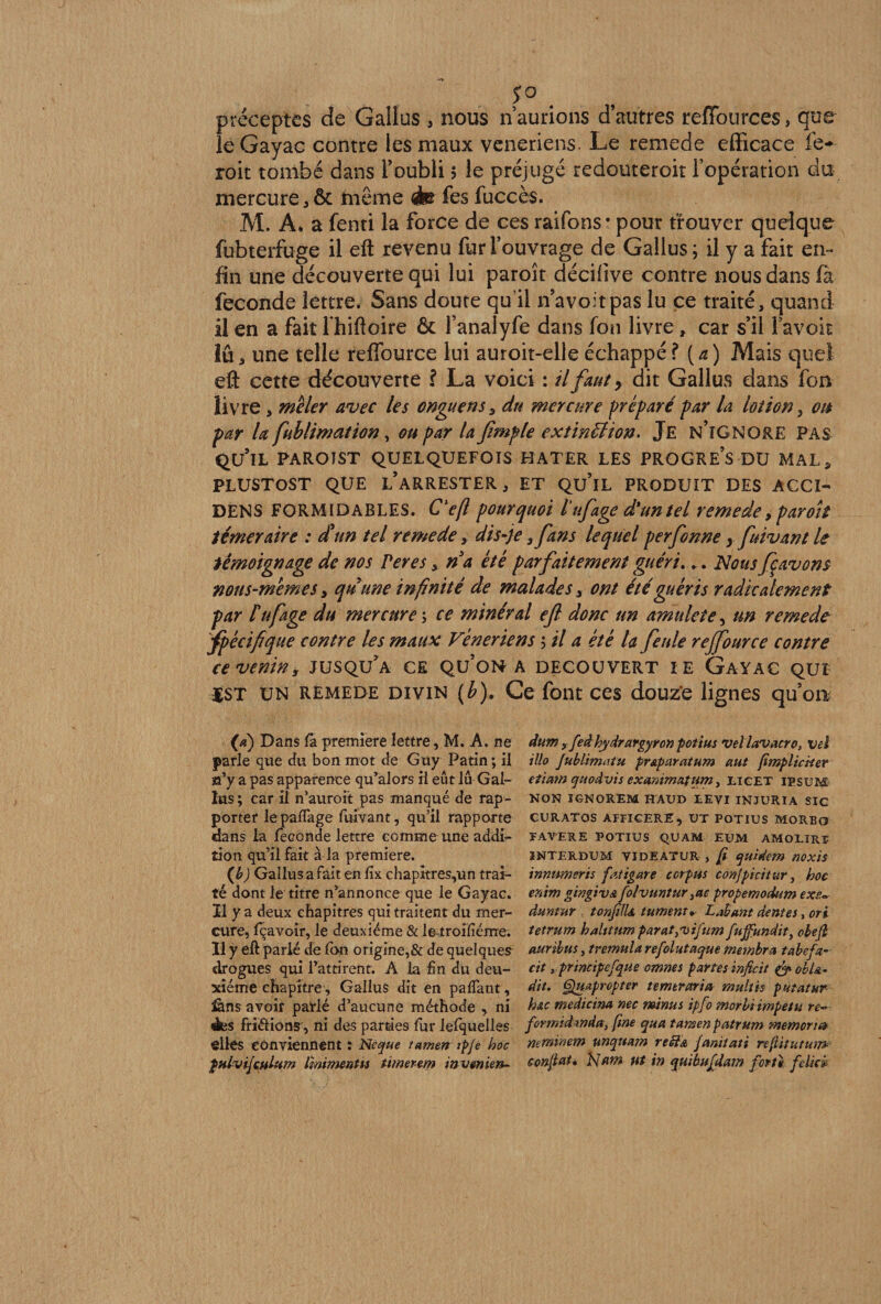 f° . préceptes cîe Gaüus , nous n’aurions d’autres reiïources, que le Gayac contre les maux veneriens. Le remede efficace fe* roit tombé dans l’oubli $ le préjugé redouteroit l’opération du mercure, ôt même <à&amp; fes fuccès. M. A. a fenti la force de ces raifons* pour trouver quelque fubterfuge il efi: revenu fur l’ouvrage de Gallus; il y a fait en¬ fin une découverte qui lui paroît décifive contre nous dans la fécondé lettre. Sans doute qu’il n’avoitpas lu ce traité, quand il en a fait l hiftoire 6c l’analyfe dans fon livre, car s’il l’avoir lu, une telle reffource lui auroit-elleéchappé? [a) Mais que! eft cette découverte ? La voici : il faut y dit Gallus dans fon livre, mêler avec les onguens, du mercure préparé par la lotion, oit par la fublimation, ou par la fimple extinction. Je n’îGNORE pas qu’il PAROIST QUELQUEFOIS HATER LES PROGRE S DU MAL, PLUSTOST QUE l’aRRESTER , ET Qu’lL PRODUIT DES ACCI- DENS FORMIDABLES. C'eft pourquoi tufage d'un tel remede, paroît téméraire : d'un tel remede, dis-je> fans lequel perfonne yfuivant le témoignage de nos Ver es, n a été parfaitement guéri... Nous fçavons nous-mêmes y quune infinité de malades, ont été guéris radicalement par tu fige du mercure ; ce minéral efl donc un amulete, un remede spécifique contre les maux Vénériens 5 il a été la feule rejfource contre ce venins jusqu’à ce qu’on a découvert ie Gayac qui $st un remede divin (b). Ce font ces douze lignes qu’on (a) Dans fa première lettre, M. A. ne parle que du bon mot de Guy Patin ; il s’y a pas apparence qu’alors il eût lu Gal¬ lus ; car il n’auroit pas manqué de rap¬ porter le pafTage fuivant, qu’il rapporte dans la fécondé lettre comme une addi- îion qu’il fait à la première. (b) Gallus a fait en fîx chapitres,un trai¬ té dont le titre n’annonce que le Gayac. Il y a deux chapitres qui traitent du mer¬ cure, fçavoir, le deuxième &amp; le troifîéme. Il y eft parlé de fon origine,&amp; de quelques drogues qui l’attirent. A la fin du deu¬ xième chapitre, Gallus dit en paffant, £àns avoir parlé d’aucune méthode , ni des friélions, ni des parties fur lefquelles elles conviennent : Ne que tamen ipje hoc pulvifiulum Imimenùs ùmerem invmien- dum 9 fedhydrargyron potius vel lavacro, vei illo Jublimatu pr&amp;paratum aut fimplicker etiam quodvis exanimafum, liget ipsum NON IGNOREM HAUD EEVI INJURIA SIC CURATOS ÀPPICERE, UT POTIUS MORBO PAVER E POTIUS QU AM EUM AMOlIRï INTERDUM VIDEATUR , fi quidem MXÏS innnmeris fatigare corpus conjpicitur, hoc enim gingiva folvuntur3ac propemodum exe- âuntur tonfilU turnem» Lshunt dentes, ori tetrum halttum parat^uifum fuffundit, obejl mribus, trémula refolut aque membre*, tabefa- cit y principefque omnes partes inficit &amp; ohl&amp;. dit. Quapropter temtvaria multis putatur h&amp;c medicina nec minus ipfo morbi impetu re~ fûrmtdmda, fine qutt tamen patrum memoru* neminem unquam reft&amp; Janiiati refiitutum confiai* blftm ut in qu'ibufdam forte feliev