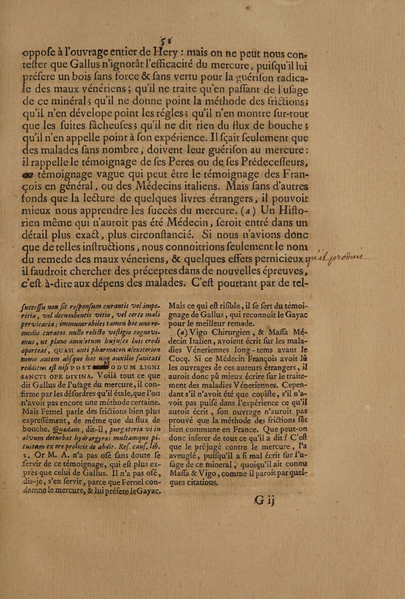 Y* oppofe à l’ouvrage entier de Hery : mais on ne peut nous con* tefter que Gallus n’ignorât l’efficacité du mercure, puifqu’il lui préféré un bois fans force &amp; fans vertu pour la guérifon radica¬ le des maux vénériens; qu’il ne traite qu’en paffant de lufage de ce minéral 5 qu’il ne donne point la méthode des fri£tions$ qu’il n’en dévelope point les régies; quil n’en montre fur-tout que les fuites fâcheufes ; qu’il ne dit rien du flux de bouche 5 qu’il n’en appelle point à fon expérience. Il fçait feulement que des malades fans nombre, doivent leur guérifon au mercure : il rappelle le témoignage de fes Peres ou de fes Prédeceffeurs, m témoignage vague qui peut être le témoignage des Fran¬ çois en général * ou des Médecins italiens. Mais fans d’autres fonds que la leêture de quelques livres étrangers, il pouvoir mieux nous apprendre les fuccès du mercure, (a) Un Hifto- srien même qui n’auroit pas été Médecin, feroit entré dans un détail plus exaêt, plus circonftancié. Si nous n’avions donc Sue de telles inftruâions, nous connoitrions feulement le nom ,. u remede des maux vénériens, ôc quelques effets pernicieux ilfaudroit chercher des préceptes dans de nouvelles épreuves, c’efl: à-dire aux dépens des malades. C’eft pourtant par de tel- fucccjfu non fît refponfum cur antis vel impe- ritia, vel decumbentis vitio, vel certe malt ptrvicacia ; immunerabiles tamen hoc uno re- tnedio curâtes nuUo relifto veftigio cognovi- mus, ut plane amuletum hujufce luis credi vporteat, ou asï anti pharmacen alexitcrion Mémo autem abfque hoc uno auxilio f mitati reâditm efi nifiv o ST«wodum ligni san cti ope divin a. Voilà tout ce que dit Gallus de lufage du mercure,il con- ürtne parles défardres qu’il étale,que l’on -n’avoît pas encore une méthode certaine. Mais Fernel parle des friélions bien plus expreffément, de même que du flux de bouche. GJru&amp;dam, dit-il, purgatoria vi in aivum deturbat hydrargyros multamque pi- îultnm ex ore proltcit de abdit. Ref. cauf, lib. %. Or M. A. n’a pas oie fans doute le ;fervîr de ce témoignage, qui efl: plus ex¬ près que celui de Gallus. Il n’a pas ofé, dis-je, s’en lèrvir, parce que Fernel con¬ damne le mercure, &amp; lui préfere leGayac. Mais ce qui efl: rifible, il le lert du témoi¬ gnage de Gallus, qui reconnoît le Gayac pour le meilleur remede. (*) Vigo Chirurgien , &amp; MalTa Mé¬ decin Italien, avoient écrit lùr les mala¬ dies Vénériennes long-tems avant le Cocq. Si ce Médecin François avoit là les ouvrages de ces auteurs étrangers, il auroit donc pu mieux écrire hir le traite¬ ment des maladies Vénériennes. Cepen¬ dant s’il n’avoit été que copifte, s’il n’a- voit pas puifé dans l’expérience ce qu’il auroit écrit, fon ouvrage n’auroit pas prouvé que la méthode des friétions fut bien commune en France, Que peut-on. donc inferer de tout ce qu’il a dit / C’eft: que le préjugé contre le mercure, l’a aveuglé, puifqu’il a fi mal écrit fur l’u- làge de ce minerai, quoiqu’il ait connu MalTa &amp; Vigo, comme il paroit par quelt ques citations,» G ij
