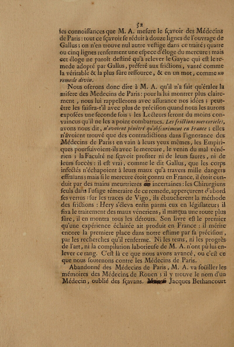 s* les cormoiffances que M. A. mefure le fçavoir des Médecine de Paris : tout ce fçavoir fe réduit à douze lignes de l’ouvrage de Gallus 5 on n’en trouve nul autre veftige dans ce traité ; quatre ou cinq lignes renferment une efpece d’éloge du mercure ; mais set éloge ne paroît deftiné qu’à relever leGayac qui eft lere~ mede adopté par Gallus, préféré aux friétions, vanté comme îa véritable &amp; la plus fûre reflource, 5c en un mot, comme un temede divin. Nous oferons donc dire à M. A. qu’il n’a fait qu’étaler la mifere des Médecins de Paris: pour la lui montrer plus claire¬ ment , nous lui rappellerons avec affurance nos idées ; peut- être les faifira-t’il avec plus de précifion quand nous les aurons expofées une fécondé fois ; les Leéteurs feront du moins con¬ vaincus qu’il ne les a point combattues. Les frittions mercurieles, avons nous dit, ri avaient fenêtre cjùobfcurément en France ; elles n’âvoient trouvé que des contradictions dans l’ignorance des Médecins de Paris; en vain à leurs yeux mêmes, les Empiri¬ ques pourfuivoient-ilsavec le mercure, le venin du mal véné¬ rien $ la Faculté ne feavoit profiter ni de leurs fautes , ni de leurs fuccès : il eft vrai, comme le dit Gallus, que les corps infeftés n’échapoient à leurs maux qu’à travers mille dangers effraïans ; mais fi le mercure étoitœnnu en France, il croit con¬ duit par des mains meurtrières m incertaines : les Chirurgiens feuls dans l’ufage téméraire de ceremede,apperçurent d’abord fes vertus tfur les traces de Vigo, ils ébauchèrent la méthode des friétions : Hery s’éleva enfin parmi eux en légiflateur; il fixa le traitement des maux vénériens, il marqua une route plus fûre, il en montra tous les détours. Son livre eft le premier qu’une expérience éclairée ait produit en France : il mérite encore la première place dans notre eftime par fa précifion , par les recherches qu’il renferme. Ni les tems, ni les progrès de l’art, ni la compilation laborieufe de M. A. n’ont pu lui en¬ lever ce rang. C’eft là ce que nous avons avancé, ou c’eft ce que nous foutenons contre les Médecins de Paris. Abandonné des Médecins de Paris, M. A. va fouiller les mémoires des Médecins de Rouen ; il y trouve le nom d’un Médecin, oublié des fcavans. M&amp;fegéi Jacques Bethancourt