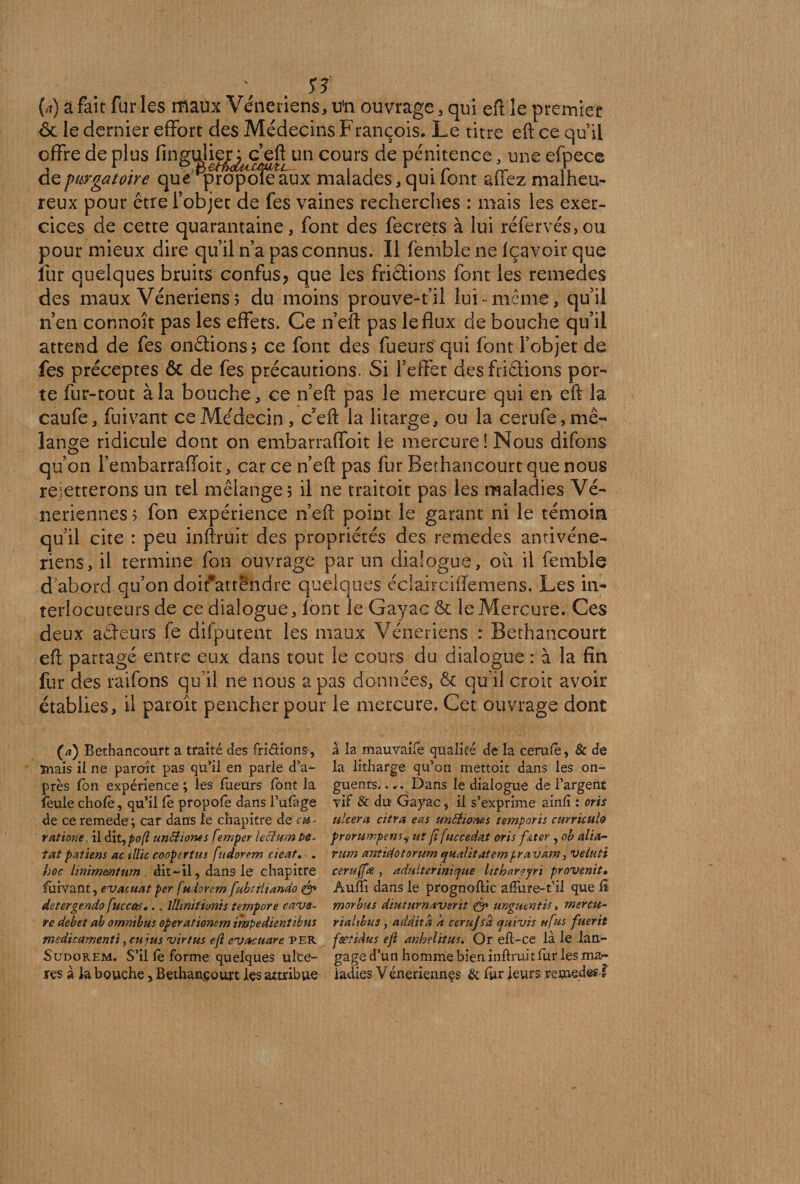 Ï3 (a) a fait fur les maux Vénériens, ün ouvrage, qui eft le premier 6c le dernier effort des Médecins François. Le titre eft ce qu’il /Y» 11/-* 1» ) /I 1 / • r * offre déplus un cours de pénitence, une efpece de purgatoire que ^propofe^aux malades, qui font affez malheu¬ reux pour être l’objet de fes vaines recherches : mais les exer¬ cices de cette quarantaine, font des fecrets à lui réfervés,ou pour mieux dire qu’il n’a pas connus. Il femble ne fçavoir que fur quelques bruits confus? que les frictions font les remedes des maux Vénériens 5 du moins prouve-t’il lui-meme, qu’il n’en connoît pas les effets. Ce n’eft pas le flux de bouche qu’il attend de fes onêtions; ce font des fueurs qui font l’objet de fes préceptes ôc de fes précautions. Si l’effet des friâions por¬ te fur-tout à la bouche, ce n’efl: pas le mercure qui en eft la caufe, fuivant ce Médecin , ceft la litarge, ou la cerufe, mé¬ lange ridicule dont on embarraffoit le mercure! Nous difons qu’on l’embarraffoit, car ce n’eft pas fur Berhancourt que nous rejetterons un tel mélange; il ne traitoit pas les maladies Vé¬ nériennes ; fon expérience n’eft point le garant ni le témoin qu’il cite : peu inftruit des propriétés des remedes antivéne- riens, il termine fon ouvrage par un dialogue, où il femble d abord qu’on doit*attendre quelques éclairciffemens. Les in¬ terlocuteurs de ce dialogue, font le Gayac ôe le Mercure. Ces deux aCfeurs fe difputent les maux Vénériens : Bethancourt eft partagé entre eux dans tout le cours du dialogue : à la fin fur des raifons qu’il ne nous a pas données, & qu’il croit avoir établies, il paroît pencher pour le mercure. Cet ouvrage dont (a) Bethancourt a traité des fri étions, ïnais il ne paroit pas qu’il en parle d’a¬ près fon expérience ; les fueurs font la feule choie, qu’il lé propofe dans l’ufage de ce remede; car dans le chapitre de eu- ratione. il dit,po(l unftionts femper lecium pe- îat paltens ac tllic coopert'us fudorem cieat. . hoc ünimmium dit-il, dans le chapitre fuivant, evacuat per fttdorem fubtfliando fa¬ de ter gendo fuccofS,. „ lUinitfonis tempo?e cava¬ re debet ah omnibus operationem impedientibus medicamenti, eu jus virtus efl evcuuare PER Sudorem. S’il lè forme quelques ulcé¬ rés à la bouche, Bethancourt les attribue à la mauvaife qualité de la cerulê, & de la litharge qu’on mettoit dans les on¬ guents. ... Dans le dialogue de l’argent vif & du Gayac i il s’exprime ainlî : oris ulcéra citra eas untiioms temporis curriculo prorumpensy ut fi fuccedat oris fkter , ob alla- mm anticiotorum qualttatempravkm, veluti ceruffa , adulterinique litharqjri provenit» Audi dans le prognollic afFure-t’il que fï morbus diuturnaverit fa ünguentis, mercu- riahbus, ad dit a a cerujsa cjumis h fus fuerit fœtiâus efl anhelitus. Or efl-ce là le lan¬ gage d’un homme bien inftruit fur- les ma¬ ladies Véneriennçs & fur leurs remèdes!