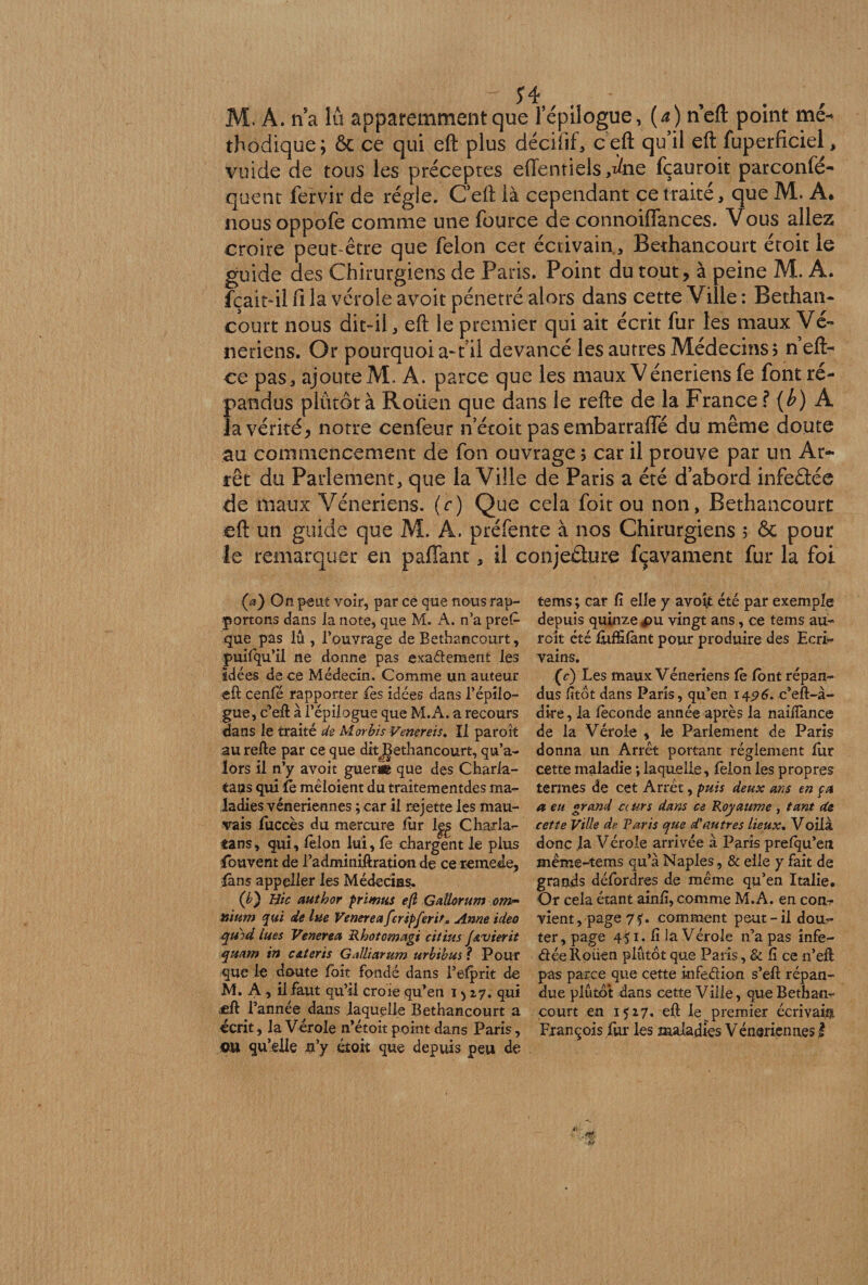 M. À. na iû apparemment que l’épilogue, (a) neft point mé¬ thodique; ôc ce qui eft plus décifif, ceft qu’il eft fuperficiel, vuide de tous les préceptes effentiels ,iie fçauroit parconfé- quent fervir de régie. C’eft là cependant ce traite, que M. A. nous oppofe comme une fource de connoiffances. Vous allez croire peut-être que félon cet écrivain., Bethancourt étoit le guide des Chirurgiens de Paris. Point du tout, à peine M. A. fçait-il fi la vérole avoit pénétré alors dans cette Ville : Bethan¬ court nous dit-il, eft le premier qui ait écrit fur les maux Vé¬ nériens. Or pourquoia-t il devancé les autres Médecins? net ce pas, ajoute M. A. parce que les maux Vénériens fe font ré¬ pandus plûtôtà Roüen que dans le refte de la France ? (b) A la vérité? notre cenfeur n’étoit pas embarralfé du même doute au commencement de fon ouvrage ; car il prouve par un Ar¬ rêt du Parlement, que la Ville de Paris a été d’abord infeâée de maux Vénériens, (c) Que cela foit ou non, Bethancourt eft un guide que M. A. préfente à nos Chirurgiens 5 ôc pour le remarquer en paflant, il conjeâure fçavament fur la foi (a) On peut voir, par ce que nous rap¬ portons dans la note, que M. A. n’a pre£ que pas lu , l’ouvrage de Bethancourt, puifqu’il ne donne pas exadement les Idées de ce Médecin. Comme un auteur eft cenfë rapporter Tes idées dans l’épilo¬ gue, c’eft à l’épilogue que M.A. a recours dans le traité de Morbis Venereis. Il paroît au refte par ce que ditBethancourt, qu’a- lors il n’y avoit guéri© que des Charla¬ tans qui îb mèloient du traitementdes ma¬ ladies vénériennes ; car il rejette les mau¬ vais fuccès du mercure fur 1|£ Charla¬ tans, qui, félon lui, fè chargent le plus Couvent de l’adminiftration de ceremede, fans appeller les Médecins. (é) Hic author primus e(l Gatlorum om¬ nium qui de lue Venerea feripferit* Anne ideo qmd lues Venerea Rhotomagi cil lus jAvierit quam in cAteris GÆarum urbibus ? Pour que le doute foit fondé dans l’efprit de M. A , il faut qu’il croie qu’en i > 27. qui «fl f 'année dans laquelle Bethancourt a écrit, la Vérole n’étoit point dans Paris, ou qu’elle n y étoit que depuis peu de tems ; car fi elle y avoit été par exemple depuis quinze jpu vingt ans, ce tems au¬ rait été fùfSfànt pour produire des Ecri¬ vains. (c) Les maux Vénériens fe font répan¬ dus fitot dans Paris, qu’en 14576. c’eft-à- dire, la féconde année après la nailfance de la Vérole , le Parlement de Paris donna un Arrêt portant réglement fur cette maladie ; laquelle, félon les propres termes de cet Arrêt, puis deux ans en fa a eu grand ccurs dans ce Royaume , tant de cette Ville de Paris que d'autres lieux. Voilà donc la Vérole arrivée à Paris prelqu’en même-tems qu’à Naples, & elle y fait de grands défordres de même qu’en Italie. Or cela étant ainfi, comme M.A. en con? vient, page7f. comment peut-il dou¬ ter, page 451. fi la Vérole n’a pas înfe- déeRoüen plutôt que Paris, & fi ce n’eft pas parce que cette infedion s’eft répan¬ due plûtdt dans cette Ville, que Bethan¬ court en 1517. eft le premier écrivain François fur les maladies Véneriennes I