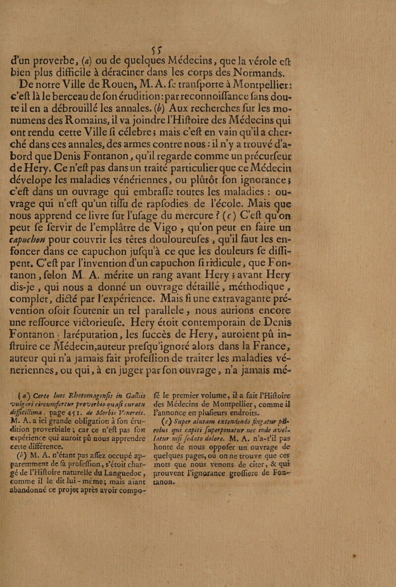 d’un proverbe, (a) ou de quelques Médecins, que la vérole eft bien plus difficile à déraciner dans les corps des Normands. De notre Ville de Rouen, M. A. fe tranfporte à Montpellier: c’eft là le berceau de fon érudition : par reconnoiffance fans dou¬ te il en a débrouillé les annales, (b) Aux recherches fur les mo* numens des Romains, il va joindre l’Hiftoire des Médecins qui ont rendu cette Ville fi célébré $ mais c’eft en vain qu’il a cher¬ ché dans ces annales, des armes contre nous : il n y a trouvé d’a¬ bord que Denis Fontanon, qu’il regarde comme un précurfeur deHery. Cen’eftpas dans un traité particulier que ce Médecin dévelope les maladies vénériennes, ou plutôt fon ignorances c’efl: dans un ouvrage qui embraffe toutes les maladies : ou¬ vrage qui n eft qu’un tiflu de rapfodies de l’école. Mais que nous apprend ce livre fur l’ufage du mercure ? (r) C’efl: qu’on peut fe fervir de l’emplâtre de Vigo , qu’on peut en faire un capuchon pour couvrir les têtes douloureufes * qu’il faut les en¬ foncer dans ce capuchon jufqu à ce que les douleurs fe diffi- pent. C’efl: par l’invention d’un capuchon fi ridicule, que Fon¬ tanon , félon M. A. mérite un rang avant Hery î avant Hery dis-je , qui nous a donné un ouvrage détaillé, méthodique, complet, diâé par l'expérience. Mais fi une extravagante pré¬ vention ofoit foutenir un tel parallèle, nous aurions encore une reffource viétorieufe. Hery étoit contemporain de Denis Fontanon > laréputation, les fuccès de Hery, auroient pu in- ftruire ce Médecin,auteur prefqu’ignoré alors dans la France, auteur qui n’a jamais fait profefiion de traiter les maladies vé¬ nériennes, ou qui, à en juger par fon ouvrage, n’a jamais mé« | a'j Certe lues Rhctomxgenfîs in Gaîîiis vulgari circumfertur proverbio quafi curât u dijficillima , page 451. de Morbis Vmereis, JH. A. a ici grande obligation à fon éru¬ dition proverbiale ; car ce n’eft pas fon expérience qui auroit pu nous apprendre cette différence. (b) M. A. n’étant pas aJffez occupé ap¬ paremment de (à profefiion, s’étoit char¬ gé de l’Hiftoire naturelle du Languedoc, comme il le dit lui - même ; mais aïant abandonné ce projet après avoir compo- fé le premier volume, il a fait THifloire dès Médecins de Montpellier, comme ii l’annonce en plusieurs endroits» (r) Super alutam extendendo fingatur pfl- eolus qui capiti fuperpomtur nec tnde avel* latur niji fedato dolore. M. A. n’a-t’il pas' honte de nous oppofer un ouvrage de quelques pages, où on ne trouve que ces mots que nous venons de citer, &amp; qui prouvent l’ignorance grofïiere de Fon¬ tanon»