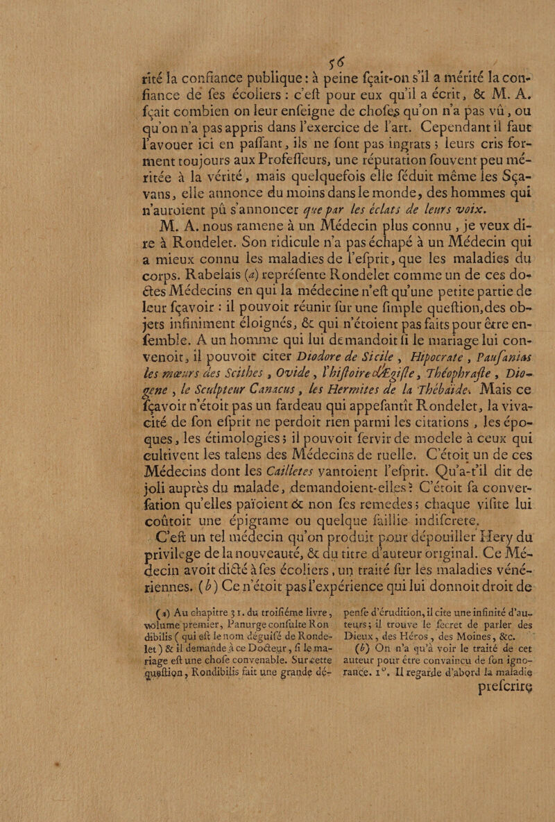 rite la confiance publique: à peine fçait-ons’il a mérité lacoiv fiance de fes écoliers : c eft pour eux qu’il a écrit, &amp; M. A. fçait combien on leur enfeigne de chofe£ qu’on n’a pas vu, ou qu’on n’a pas appris dans l’exercice de l’art. Cependant ii faut l’avouer ici en paffant, ils ne font pas ingrats ? leurs cris for¬ ment toujours aux Profeffeurs, une réputation fbuvent peu mé¬ ritée à la vérité, mais quelquefois elle féduit même les Sça- vans, elle annonce du moins dans le monde, des hommes qui n’auroient pu s’annoncer que par les éclats de leurs voix. M. A. nous ramene à un Médecin plus connu , je veux di¬ re à Rondelet. Son ridicule n’a pas échapé à un Médecin qui a mieux connu les maladies de l’efprit,que les maladies du corps. Rabelais (a) repréfente Rondelet comme un de ces do- êtes Médecins en qui la médecine n’eft qu’une petite partie de leur fçavoir : il pouvoir réunir fur une fiimple queftion,des ob- jets infiniment éloignés, &amp; qui n’étoient pas faits pour être en- fembîe. A un homme qui lui demandoit fi le mariage lui con- venoit, il pouvoir citer Diodore de Sicile , Hipocrate , Paufanicss les mœurs des Scithes , Ovide , ïhifloirect£gi{Ie, The'ophrajle , Dio~ gcne , le Sculpteur Ganacus , les Hermites de la Thébaide*. Mais ce fçavoir n’étoit pas un fardeau qui appefantît Rondelet, la viva¬ cité de fon efprit ne perdoit rien parmi les citations , les épo¬ ques, les étimologies? il pouvoit fervirde modèle à ceux qui cultivent les talens des Médecins de ruelle, C’étoit un de ces Médecins dont les Cailietes vantoient l’efprit. Qu’a-t’il dit de joli auprès du malade, .demandoient-elles* C’étoit fa conver¬ sion quelles païoient ôc non fes remedes ; chaque vifite lui coûtoit une épigrame ou quelque faillie indifcrete. C’eft un tel médecin qu’on produit pour dépouiller Hery du privilège de la nouveauté, &amp; du titre d’auteur original. Ce Mé¬ decin avoit diâé à fes écoliers , un traité fur les maladies véné¬ riennes. (b) Ce n’étoit pas l’expérience qui lui donnoit droit de ( %) Au chapitre % i. du troifiéme livre, penle d’érudition, il cite une infinité d’au- w>lume premier, Panurge confuke Ron teurs; il trouve le fecret de parler des dibilis ( qui eft le nom déguifé de Ronde- Dieux, des Héros , des Moines, &amp;c. let ) &amp; il demande a ce Doéleur, fi le ma- (b) On n’a qu’à voir le traité de cet nage eft une ehofe convenable. Surjette auteur pour être convaincu de Ton igno- £U@ûÎQn, Rondibiljs fait une grande dé- rance. iü. Il regarde d’abord la maiadiç prefcrirç
