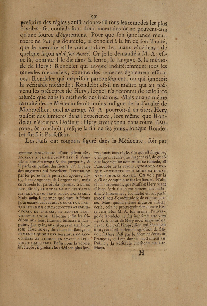 Ÿ7 prefcrire des régies $ auflî adopte-fil tous les remedes les plus frivoles : fes confeüs font donc incertains ôc ne peuvent-êtro qu’une fource d’égaremens. Pour que fon ignorance meur¬ trière ne loir pas douteufe, il conclud à la fin de fon Traité* que le mercure eft le vrai antidote des maux vénériens* de quelque façon quilfoit donné. Or je le demandé à M. A. eft- ce là* comme il le dit dans fa lettre* le langage ôc la métho¬ de de Hery l Rondelet qui adopte indifféremment tous les remedes mercuriels* comme des remedes également effica¬ ces Rondelet qui méprifoit parconféquent, ou qui ignoroit la véritable méthode; Rondelet e.ft-il un maître qui ait pré¬ venu les préceptes de Hery, lequel n’a reconnu de reffource afïurée que dans la méthode des frictions. -Mais quand même le traité de ce Médecin feroit moins indigne de la Faculté de Montpellier* quel avantage M. A. pourroit-il en tirer? Hery puifoit des lumières dans l’expérience * lors même que Ron¬ delet n’étoit pas Poêteur : Hery étpit connu dans toute l’Eu¬ rope s ôc touchoit prefque la fin de fes jours, lorfque Ronde¬ let fut fait Profeffeur. JLes Juifs ont toujours figuré dans la Médecine* foit par Comme provenante d’une plénitude, .MORBUS a plenitudine est : il n’em¬ ploie que des firops &amp; des purgatifs, &amp; il parle en pafîant des tueurs. z°. Il parle des onguents qui favorifent l’évacuation par les pores de la peau; on ajoute, dit- il, à ces onguents de l’argent vif, mais ce remede lui paroit dangereux. Satius EST , dit-il , -REMEDIA MINUS EFFICACIA HABERE QU AM -PERIÇULOS A ÉXHIBERE. Mais Égfis il permet quelques friétions pour exciter des Tueurs, ungantur par¬ tes EXTREMÆ CIRC A JUNCTURAS EMUN- CrORIA ET SP IN AAI , ET SENSIM PRO- Vûcetur sudor. Il borne enfin les fri¬ ctions aux tempéramens biiiieux &amp; fan- guins, £ la gale., aux ulcérés &amp; aux bou¬ tons. Hæc sunt, dit-il, en Unifiant, li- NîMENTA QUIBUSUTI POSSIMUS IN SAN- GUINEIS ET BILIOSIS IN SCABIE PAPU- ' lis et ulceribus. Enfin pour la vérole invétérée, il prefcrit les frictions plus for¬ tes , mais fans régie. Ce qui eft fingulier, c’eft qu’il décide que l’argent vif, de quel¬ que façon qu’on adminiftre ce remede, eft l’antidote de la vérole, quomodo cum-^ QUE ADMINISTRETUR MORBUM CURAT nam sudores Movet. On voit par la qu’il ne compte que fur les Tueurs. N’eft- ilpas Turprenant, que Mafia &amp; Hery aiant fi bien écrit fur le traitement des mala¬ dies Vénériennes, Rondelet en ait parlé avec fi peu d’exaétitude &amp; de connoiifan- ce. Mais quand même il auroit mieux écrit, cela ne prouveroit rien contre He¬ ry ; car félon M. A. lui-même, l’ouvra¬ ge de Rondelet ne fut imprimé que vers 1 .<$.66, &amp; celui de Elery étoit imprimé en 15 51. Or c’eft Timpreftion qui décide de tout ; car il eft feulement queftion de Ra¬ voir fi Hery n’eft pas le premier écrivain François, qui ait donné exactement au Public , la véritable méthode des fri¬ ctions. H