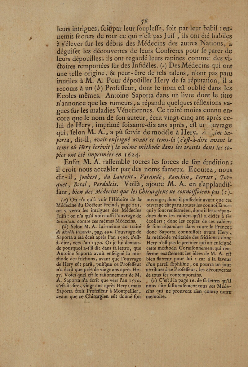 leurs intrigues, fompar leur foupîefle, foit par leur babil : en* nemis lecrets de tout ce qui n'eft pas Juif , ils ont été habiles à s’élever fur les débris des Médecins des autres Nations,, à déguifer les découvertes de leurs Confrères pour fe parer de leurs dépouilles ? ils ont regardé leurs rapines comme des vi¬ ctoires remportées fur des Infidèles, (a) Des Médecins qui ont une telle origine, &amp; peut-être de tels talens, n’ont pas paru inutiles à M. A. Pour dépouiller Hery de fa réputation, il a recours à un (b) Profeffeur, dont le nom eft oublié dans les Ecoles mêmes. Antoine Saporta dans un livre dont le titre n’annonce que les tumeurs, a répandu quelques réflexions va¬ gues fur les maladies Vénériennes. Ce traité moins connu en¬ core que le nom de fon auteur, écrit vingt-cinq ans après ce¬ lui de Hery, imprimé foixante-dix ans après, eft ur uvrage qui, félon M. A., a pû fervir de modèle à Hery. s \ine Sa-* portay dit-il, avoitenfeigne avant ce tems-la (cefi-a-dire avant le te ms où Hery écrivit ) la meme méthode dans les traités dont les co¬ pies ont été imprimées en 1614. Enfin M. A. raflemble toutes les forces de fon érudition; il croit nous accabler par des noms fameux. Ecoutez , nops dit-il , Joubert, du Laurent, Varan dé, RanchinVerrier] lur- quet, Rotai y Perdulcis• Voilà , ajoute M. A. en s’applaudif- faut, bien des Médecins que les Chirurgiens ne connoiffoient pas (c)a (a) On n’a qu’à voir l’Hiftoire de la Médecine du Dodeur Freind, page 221. on y verra les intrigues des Médecins Juifs : on n’a qu’à voirauffi l’ouvrage de Scbultz,us contre ces mêmes Médecins. (b') Selon M. A» lui-même au traité de Morbis Venereis , pag. 45» 1. l’ouvrage de Saporta a été écrit après l’an i <$66. c’eft- à-dire, vers l’an 1570. Or je lui deman¬ de pourquoi a-t’il dit dans là lettre, que Antoine Saporta avoit enfeigné la mé¬ thode des fridions, avant que l’ouvrage de Hery eût paru, puifque ce Profeffeur n’a écrit que près de vingt ans après He¬ ry. Voici quel eft le raifonnement de M. A. Saporta n’a écrit que vers l’an 1570. c’eft-à-dire, vingt ans après Hery ; mais Saporta étoit Profelfeur à Montpellier, ayant que ce Chirurgien eût donné fon ouvrage ; donc il pofledoit avant que cet ouvrage eût paru,toutes les connoiffances qui y font renfermées ; donc il les a répan¬ dues dans les cahiers qu'il a didés à fes écoliers ; donc les copies de ces cahiers le lont répandues dans toute la France ; donc Saporta connoilfoit avant Hery, la méthode véritable des fridions ; donc Hery n’eft pas le premier qui ait enlèigné cette méthode. Cerailonnementqui ren¬ ferme exadement les idées de M. A. eft bien flatteur pour lui : car à la faveur d’un pareil lophilme, on pourra un jour attribuer à ce Profelfeur, les découvertes de tous les contemporains. (c) C’eft à la page 16. de là lettre, qu’il nous cite faftueulèment tous <?es Méde¬ cins qui ne prouvent rien contre notre: mémoire.