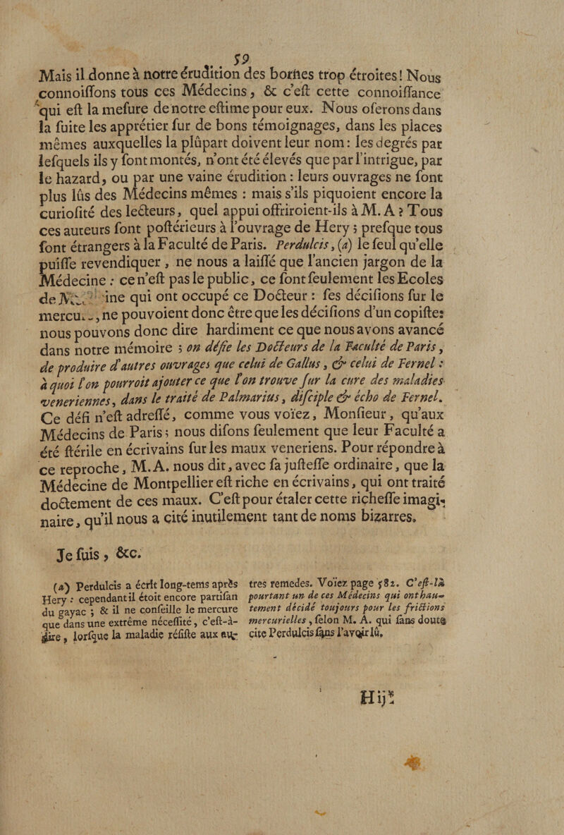 S9 Mais il donne à notre érudition des bornes trop étroites ! Nous connoilïons tous ces Médecins > ôc c’eft cette connoiflance 'qui eft la mefure de notre eftirne pour eux. Nous oferons dans la fuite les apprétier fur de bons témoignages, dans les places mêmes auxquelles la plupart doivent leur nom: les degrés par lefquels ils y font montés, n ont été élevés que par l’intrigue, par Je hazard* ou par une vaine érudition : leurs ouvrages ne font plus lus des Médecins mêmes : mais s’ils piquoient encore la curiofité des leéteurs, quel appui offriroient-ils àM. A ? Tous ces auteurs font poftérieurs à iouvrage de Hery 5 prefque tous font étrangers à la Faculté de Paris. Perdulcis, (a) le feul quelle puiffe revendiquer , ne nous a laiffé que lancien jargon de la Médecine; ce n eft pas le public, ce font feulement les Ecoles de AV., .. ine qui ont occupé ce Doéteur : fes décidons fur le mercUi.., ne pouvoient donc être que les dédiions d’un copiftes nous pouvons donc dire hardiment ce que nous avons avancé dans notre mémoire 5 on défie les Docteurs de la faculté de Paris, de -produire £ autres ouvrages que celui de Gallus, &amp; celui de fernel ; a quoi ton pourroit ajouter ce que ton trouve Jfur la cure des maladies vénériennes, dans le traité de Palmarius, dificiple ér écho de PerneL Ce défi neft adreffé, comme vous voïez. Moniteur, qu’aux Médecins de Paris; nous difons feulement que leur Faculté a été ftérile en écrivains furies maux veneriens. Pour répondre à ce reproche, M.A. nous dit, avec fa juftefle ordinaire, que la Médecine de Montpellier eft riche en écrivains, qui ont traité do&amp;ement de ces maux. Ceft pour étaler cette riçheffe imagh» naire, qu’il nous a cité inutilement tant de noms bigarres. Je fuis ? &amp;c. (a) Perdulcis a écrit Iong-tems après Hery .* cependant il étoit encore partifan du gayac ; &amp; il ne çonlèille le mercure que dans une extrême néceflité, c’eft-à- ÿre, lorfque la maladie réixfte aux tufc très remedes. Voïez page $82. C3efi-lœ pourtant un de ces Médecins qui onthau** tement décidé toujours pour les frittions mercurielles , (èlon M. A. qui là ns doutfl cite Perdulcis &amp;ns Pav^rl».