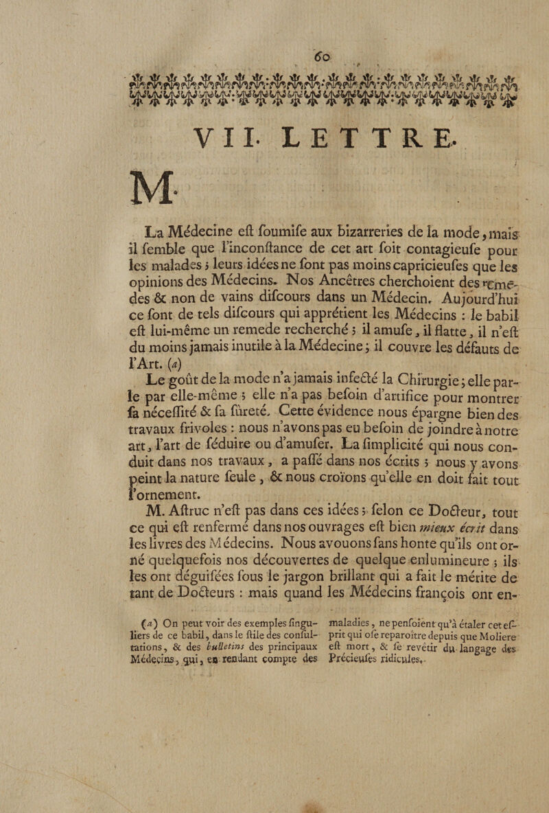 6o VII- LETTRE M- La Médecine eft foumife aux bizarreries de la mode, mais il femble que l’inconftance de cet art foit contagieufe pour les malades 5 leurs idées ne font pas moins capricieufes que les opinions des Médecins* Nos Ancêtres cherchoient des r£mtv des &amp; non de vains difcours dans un Médecin, Aujourd’hui ce font de tels difcours qui apprétient les Médecins : le babil eft lui-même un remede recherché 5 il amufe * il flatteil n eft du moins jamais inutile à la Médecine ; il couvre les défauts de l’Art, (a) Le goût de la mode n’a jamais infeélé la Chirurgie ; elle par¬ le par elle-même > elle n a pas befoin d’artifice pour montrer fa néceiïité &amp; fa fureté. Cette évidence nous épargne bien des travaux frivoles : nous n’avons pas eu befoin de joindre à notre art, l’art de féduire ou d’amufer. Lafimplicité qui nous con¬ duit dans nos travaux, a pafle dans nos écrits 5 nous y avons peint la nature feule , &amp; nous croïons qu elle en doit fait tout l’ornement. M. Aftruc n eft pas dans ces idées ; félon ce Doéleur, tout ce qui eft renfermé dans nos ouvrages eft bien mieux écrit dans les livres des Médecins. Nous avouons fans honte qu’ils ont or¬ né quelquefois nos découvertes de quelque enlumineure ; ils les ont déguifées fous le jargon brillant qui a fait le mérite de tant de Doéteurs : mais quand les Médecins françois ont en- (æ) On peut voir des exemples fingu- maladies, ne penfoient qu’à étaler cet el~ liers de ce babil, dans le ftile des conful- prit qui oie reparoître depuis que Moliere tâtions, &amp; des bulletins des principaux eft mort, &amp; lè revêtir du langage des Médecinsj qui, eu rendant compte des Précieufes ridicules.