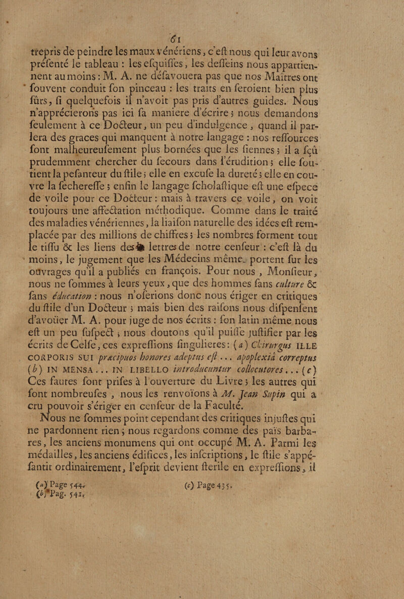 trepris de peindre les maux vénériens , c’eft nous qui leur avons prefenté le tableau : lesefquifles, les deffeins nous appartien¬ nent au moins : M. A. ne défavouera pas que nos Maîtres ont ‘ fouvent conduit fon pinceau : les traits en feroient bien plus fûrs, fi quelquefois il n’avoit pas pris d’autres guides. Nous n’apprécierons pas ici fa maniéré d’écrire $ nous demandons feulement à ce Dofteur, un peu d’indulgence , quand il par¬ lera des grâces qui manquent à notre langage : nos reffourçes font malheureusement plus bornées que les tiennes 5 il a feu prudemment chercher au fecours dans l’érudition 5 elle fon¬ dent la pefanteur du ftile 5 elle en exeufe la dureté 5 elle en cou¬ vre la fechereffe ; enfin le langage fcholaftique eft une efpece de voile pour ce Doéteur : mais à travers ce voile, on voit toujours une affectation méthodique. Comme dans le traité des maladies vénériennes , la liaifon naturelle des idées eft rem¬ placée par des millions de chiffres 5 les nombres forment tout le tiflu ôc les liens des<fe lettres de notre cenfeur : c’eft là du moins , le jugement que les Médecins même, portent fur les ouvrages qu’il a publiés en françois. Pour nous , Monfieur, nous ne fommes à leurs yeux,que des hommes fans culture & fans éducation : nous n’oferions donc nous ériger en critiques du ftile d’un Doêteur 3 mais bien des raifons nous difpenfent d avoiiçr M. A. pour juge de nos écrits : fon latin même nous eft un peu fufpeêt * nous doutons qu’il puifle juftifier par les écrits deCelfe,ces expreffions fingulieres: (a) Chirurgus ille cOilPORiS sui prœcipuos honores adeptus eft ... ap&plexiâ correptus (h) IN MENSA... ïN LIBELLO introducuntur collocutores «.. (f) Ces fautes font prifes à l'ouverture du Livre 5 les autres qui font nombreufes , nous les renvoïons à M. Jean Supin qui a cru pouvoir s’ériger en cenfeur de la Faculté. Nous 11e fommes point cependant des critiques injuftes qui ne pardonnent rien ; nous regardons comme des pais barba¬ res, les anciens monumens qui ont occupé M. A. Parmi les médailles, les anciens édifices, les inferiptions, le ftile s’appé- fantit ordinairement, l’efprit devient fteriie en expreffions, il CA>pa ge 544* (c) Page 43 ih Pag. 54n