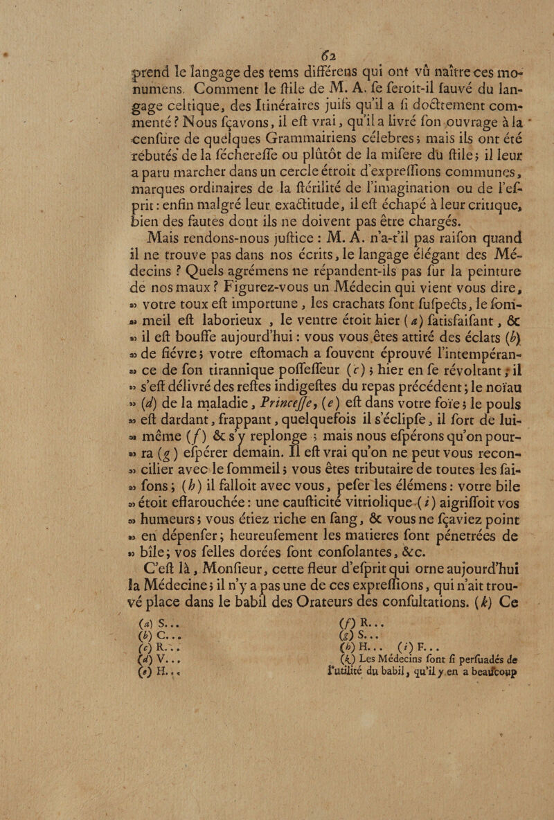 6l prend le langage des tems différens qui ont vu naître ces ma* numens. Comment le ftile de M. A. fe feroit-il fauvé du lan¬ gage celtique, des Itinéraires juifs qu’il a fi doâtement com¬ menté ? Nous fçavons, il eft vrai, qu’il a livré fon ouvrage à la * cenfure de quelques Grammairiens célébrés? mais ils ont été rebutés de la féchereffe ou plutôt de la mifere du flile ^ il leur a paru marcher dans un cercle étroit dexpreflions communes, marques ordinaires de la ftérilité de l’imagination ou de l’ef- prit : enfin malgré leur exactitude, ileff échapé à leur critique, bien des fautes dont ils ne doivent pas être chargés. Mais rendons-nous juftice : M. A. n’a-t’il pas raifon quand il ne trouve pas dans nos écrits, le langage élégant des Mé¬ decins ? Quels agrémens ne répandent-ils pas fur la peinture de nos maux ? Figurez-vous un Médecin qui vient vous dire, votre toux efi importune , les crachats font fufpeCts, lefbm- « meil eft laborieux , le ventre étoit hier (a) fatisfaifant, ÔC « il eft bouffe aujourd’hui : vous vous êtes attiré des éclats (b) *>de fièvre? votre eftomach a fouvent éprouvé l’intempéran- sî ce de fon tirannique poffeffeur (c ) ? hier en fe révoltant ; il » s’eff délivré des reftes indigeftes du repas précédent ; le noïau « (d) de la maladie, PrwceJJe, (e) eft dans votre foïe? le pouls s? eft dardant, frappant, quelquefois il s’éclipfe, il fort de lui- même (/) & s’y replonge ■? mais nous efpérons qu’on pour- aï ra (g ) efpérer demain. Il eft vrai qu’on ne peut vous recon- « cilier avec le fommeil ? vous êtes tributaire de toutes les fài- fons; (h) il falloit avec vous, pefer les élémens: votre bile s)étoit effarouchée: une caufticité vitriolique (/) aigriffoit vos » humeurs? vous étiez riche en fang, & vous ne fçaviez point » en dépenfer; heureufement les matières font pénétrées de *> bîle; vos felles dorées font eonfolantes, &:c. C’eft là, Monfieur, cette fleur d’efpritqui orne aujourd’hui la Médecine? il n’y a pas une de ces expreflions, qui n’ait trou¬ vé place dans le babil des Orateurs des confultations. ( k) Ce f^?) s... (/) R- • • (b) c... fe) S... (c) R.'.. (h) H... _ (i) F... (d) V. .. (4) Les Médecins font G perfiiadés de