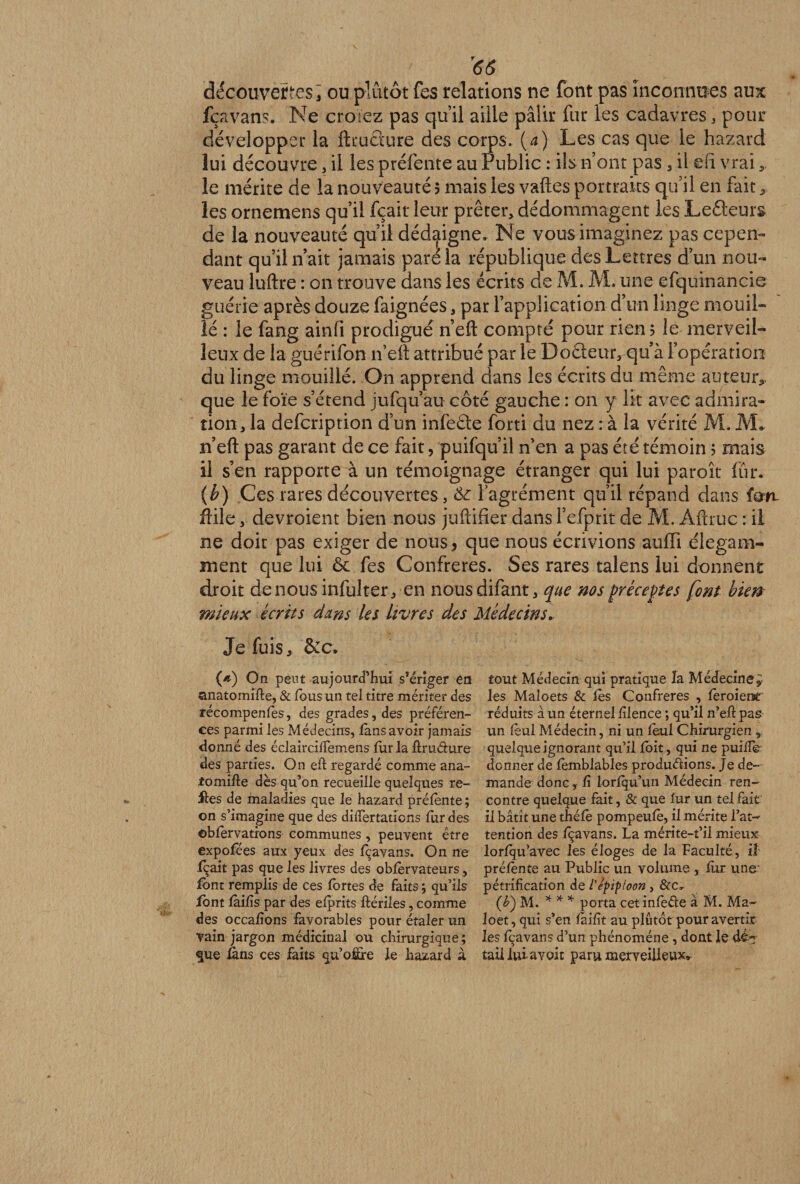 T66 découvertes j ou plutôt fes relations ne font pas inconnues aux fçavans. Ne croiez pas qu’il aille pâlir fur les cadavres 3 pour développer la ftcuâure des corps, (a) Les cas que le hazard lui découvre, il les préfente au Public : ils n’ont pas , il efi vrai «, le mérite de la nouveauté 5 mais les vaftes portraits qu’il en fait, les ornemens qu’il fçait leur prêter, dédommagent les LeAeurs de la nouveauté qu’il dédaigne. Ne vous imaginez pas cepen¬ dant qu’il n’ait jamais pare la république des Lettres d’un nou¬ veau luftre : on trouve dans les écrits de M. M. une efquinancie guérie après douze faignées, par l’application d’un linge mouil¬ lé : le fang ainfi prodigué n’eft compté pour rien? le merveil¬ leux de la guérifon n’eft attribué par le Do Aeur, qu’à l’opération du linge mouillé. On apprend dans les écrits du même auteur, que le foie s’étend jufqu’au côté gauche : on y lit avec admira¬ tion, la defcription d’un infeAe forti du nez : à la vérité M. JVL n’eft pas garant de ce fait, puifqu’il n’en a pas été témoin ? mais il s’en rapporte à un témoignage étranger qui lui paroîc fur. (b) Ces rares découvertes, l’agrément qu’il répand dans îon ftile, devroient bien nous juftifier dans l’efprit de M. Aftrue : il ne doit pas exiger de nous ? que nous écrivions suffi élégam¬ ment que lui ôc fes Confrères. Ses rares talens lui donnent droit de nous infulter, en nousdifant, que nos préceptes font bien mieux écrits dans les livres des Médecins* Je fuis, &c, ([d) On peut aujourd’hui s’ériger en anatomifle, & tous un tel titre mériter des récompenfès, des grades, des préféren¬ ces parmi les Médecins, fans avoir jamais donné des éclaircifTemens fur la ûrudure des parties. On efi regardé comme ana- fomifte dès qu’on recueille quelques re¬ lies de maladies que le hazard préfènte ; on s’imagine que des differtations fur des ©bfèrvations communes , peuvent être expofées aux yeux des fçavans. On ne fçait pas que les livres des obfèrvateurs, font remplis de ces fortes de faits ; qu’ils dont fàifîs par des efprits ftériles, comme des occafîons favorables pour étaler un vain jargon médicinal ou chirurgique; que fans ces faits qu’offre Je hazard à tout Médecin qui pratique la Médecine* les Maîoets & les Confrères , fèroienc réduits à un éternel fîlence ; qu’il n’eflpas un fèul Médecin, ni un fèul Chirurgien , quelque ignorant qu’il foit, qui ne puifTe donner de fèmblables produéiions. Je de¬ mande donc, fî lorfqu’un Médecin ren¬ contre quelque fait, & que fur un tel fait il bâtît une théfè pompeufè, il mérite l’at¬ tention des fçavans. La mérite-t’il mieux lorfqu’avec les éloges de la Faculté, il préfènte au Public un volume, fur une pétrification de l'épiploon , &c. (£) M. * * * porta cet infèéle à M. Ma- loet, qui s’en faifît au plutôt pour avertir les fçavans d’un phénomène, dont le dé¬ tail lui- avoir paru merveilleux*