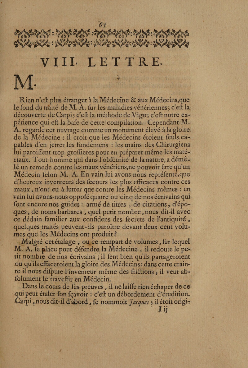 Rien n’eft plus étranger à la Médecine & aux Médecins,que le fond du traité de M. A. fur les maladies vénériennes ; c’eft la découverte deCarpij c’eft la méthode de Vigo; c’eft notre ex¬ périence qui eft la bafe de cette compilation. Cependant M. A. regarde cet ouvrage comme un monument élevé à la gloire de la Médecine : il croit que les Médecins étoient feuls ca¬ pables d’en jetter les fondemens : les mains des Chirurgiens lui paroiiïent trop groffieres pour en préparer même les maté¬ riaux. Tout homme qui dans fobfcurité de la nature, a démê¬ lé un remede contre les maux vénériens,ne pouvoit être qu'un Médecin félon M. A. En vain lui avons nous repréfenté,que d’heureux inventeurs des fecours les plus efficaces contre ces maux, n’ont eu à lutter que contre les Médecins mêmes : en vain lui avons-nous oppofé quatre ou cinq de nos écrivains qui font encore nos guides : armé de titres , de citations, d’épo¬ ques, de noms barbares , quel petit nombre,nous dit-il avec ce dédain familier aux confidens des lecrets de l’antiquité , quelques traités peuvent-ils paroître devant deux cent volu¬ mes que les Médecins ont produit? Malgré cet étalage , ou. ce rempart de volumes, fur lequel M. A. lé place pour défendre la Médecine , il redoute le pe* rit nombre de nos écrivains ; il fent bien qu’ils partageroient ou qu’ils effaceroient la gloire des Médecins : dans cette crain¬ te il nous difpute l'inventeur même des fri&ions, il veut ab- folument le traveftir en Médecin. Dans le cours de fes preuves, il ne laifle rien échaper de ce 2ui peut étaler fon fçavoir : c’eft un débordement d’érudition, îarpi ,nous dit-il d’abord, fe nommoit ‘'Jacques 5 ilétoit origi- IlJ