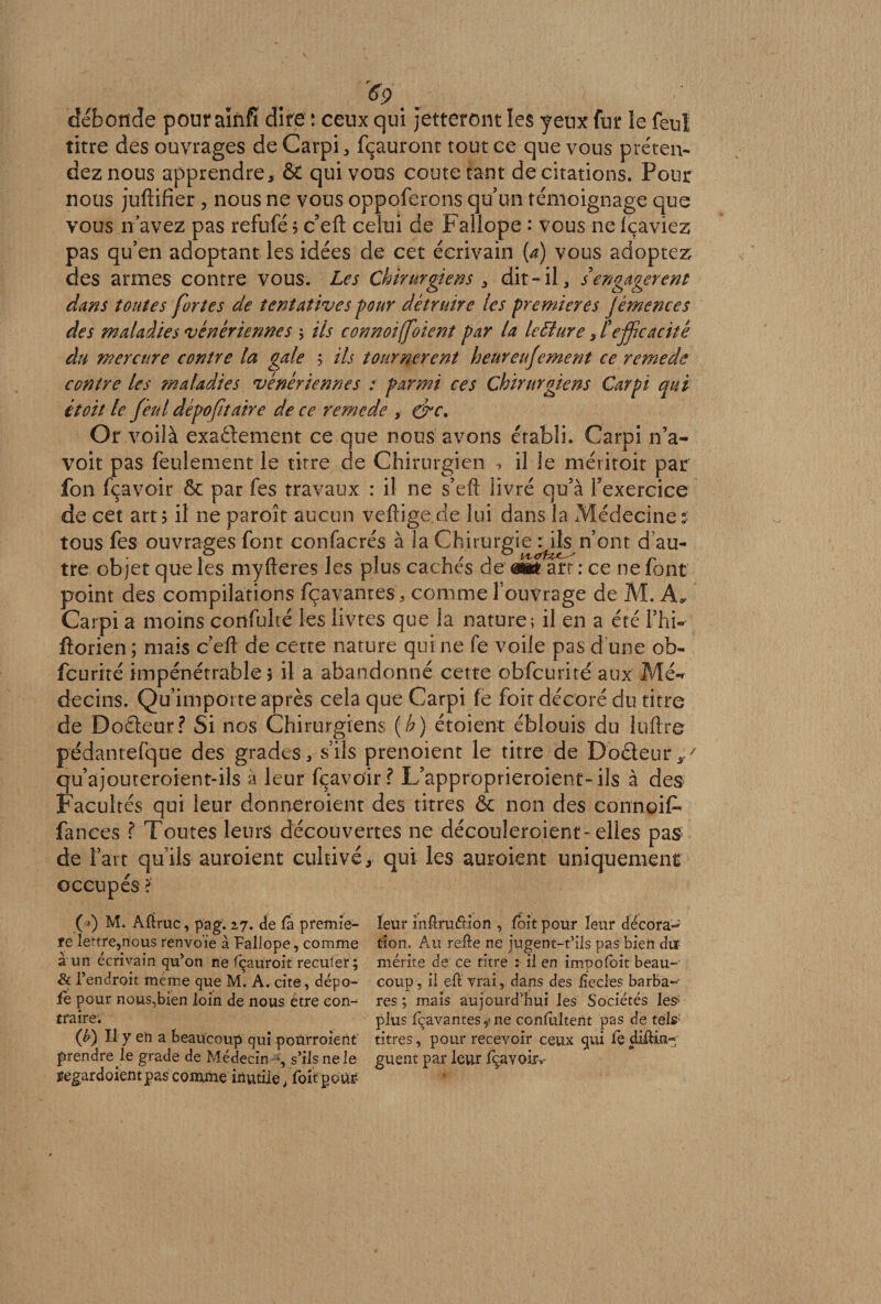débonde pour aînfî dire : ceux qui jetteront les yeux fur le feui titre des ouvrages de Carpi, fçauront tout ce que vous préten¬ dez nous apprendre, Ô£ qui vous coûte tant de citations. Pour nous juftifier , nous ne vous oppoferons qu’un témoignage que vous n avez pas refufé ; c’eft celui de Fallope : vous ne fçaviez pas qu’en adoptant les idées de cet écrivain {a) vous adoptez des armes contre vous. Les Chirurgiens , dit-il, s engagèrent dans toutes fortes de tentatives four détruire les premières jé me ne es des maladies vénériennes ; ils connoiffoient par la leffiure, l'efficacité du mercure contre la gale ; ils tournèrent heureufement ce remede contre les maladies vénériennes : parmi ces Chirurgiens Carpi qui itoit le feul dépofitaire de ce remede , dre. Or voilà exactement ce que nous avons établi. Carpi n’a- voit pas feulement le titre de Chirurgien > il le méritoit par fon fçavoir & par fes travaux : il ne s’eft livré qu’à l’exercice de cet art ; il ne paroît aucun vefiige de lui dans la Médecine: tous fes ouvrages font confacrés à la Chirurgie nhçn’ont d’au¬ tre objet que les myfteres les plus cachés de art : ce ne font point des compilations fçavantes, comme l’ouvrage de M. A* Carpi a moins confulté les livtes que la nature ; il en a été l’hi-' fîorien ; mais c’eft de cette nature qui ne fe voile pas d une ob- feurité impénétrables il a abandonné cette obfcurité aux Mé¬ decins. Qu’importe après cela que Carpi fe foir décoré du titre de Doâeur? Si nos Chirurgiens (h) étaient éblouis du luftre pédantefque des grades, s’ils prenoient le titre de DoCteur qu’ajouteroient-ils a leur fçavoir? L’approprieroient-ils à des Facultés qui leur donneraient des titres & non des connoit fances ? Toutes leurs découvertes ne découleraient-elles pas de Fait qu’ils auroient cultivé* qui les auroient uniquement occupés ? O M. Aftruc, pag. 27. de la premiè¬ re lettre,nous renvoie à Fallope, comme à un écrivain qu’on ne fçauroit reculer; & l’endroit même que M. A. cite, dépo¬ se pour nous.bien loin de nous être con¬ traire. (£) Il y eh a beaucoup qui poùrroient prendre le grade de Médecin-*’, s’ils ne le ÿegardoi'entpas comme inutile ,foit pour- leur mftraéHon , foit pour leur décora*^ tion. Au relie ne jugent-t’ils pas bien dur- mérite de ce titre : il en impofoit beau¬ coup , il eft vrai, dans des liecles barba-- res ; mais aujourd’hui les Sociétés les> plus fçavantes y ne conlultent pas de tels titres, pour recevoir ceux qui fè divul¬ guent par leur fçavoir.