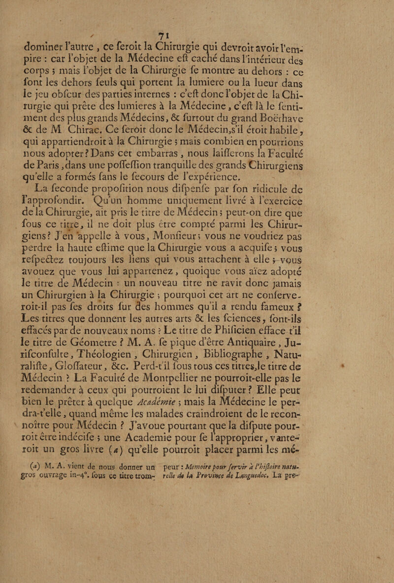 7\ dominer l’autre , ce feroît la Chirurgie qui devroit avoir l’em¬ pire : car l’objet de la Médecine eft caché dans l’intérieur des corps 5 mais l’objet de la Chirurgie fe montre au dehors : ce font les dehors feuls qui portent la lumière ou la lueur dans le jeu obfcur des parties internes : c’efl donc l’objet de la Chi¬ rurgie qui prête des lumières à la Médecine * c efl: là le fenti- ment des plus grands Médecins, & furtout du grand Boërhave êc de M Chirac. Ce feroit donc le Médecin,s’il étoit habile 7 qui appartiendrez à la Chirurgie 5 mais combien en pourrions nous adopter? Dans cet embarras, nous iaiflerons la Faculté de Paris ,dans une poffefïion tranquille des grands Chirurgiens qu’elle a formés fans le fecours de l’expérience. La fécondé propofition nous difpenfe par fon ridicule de l’approfondir. Qu’un homme uniquement livré à l’exercice de la Chirurgie, ait pris le titre de Médecin 5 peut-on dire que fous ce titre, il ne doit plus être compté parmi les Chirur¬ giens? Jen appelle à vous, Moniteur; vous ne voudriez pas perdre la haute eftime que la Chirurgie vous a acquife 5 vous refpectez toujours les liens qui vous attachent à elle r vous avouez que vous lui appartenez, quoique vous aïez adopté le titre de Médecin * un nouveau titre ne ravit donc jamais un Chirurgien à la Chirurgie ; pourquoi cet art ne conferve- roit-il pas fes droits fur des hommes qu’il a rendu fameux ? Les titres que donnent les autres arts Ôc les fciences7 font-ils effacés par ae nouveaux noms ? Le titre de Fhificien efface t’il le titre de Géomètre ? M. A. fe pique d’être Antiquaire , Ju- rifconfulte. Théologien , Chirurgien , Bibliographe , Natu* ralifte, Gloffateur, &c. Perd-f il fous tous ces titresje titre de Médecin ? La Faculté de Montpellier ne pourroit-elle pas le redemander à ceux qui pourroient le lui difputer ? Elle peut bien le prêter à quelque Académie ; mais la Médecine le per* drazeile, quand même les malades craindroient de le recon- noître pour Médecin ? J’avoue pourtant que la difpute pour¬ rez être indécife 5 une Academie pour fe l’approprier, vante* roit un gros livre {a) quelle pourroît placer parmi les nié- (/*) M. A. vient de nous donner un peur : Mémoire pour fervir à l’hifloire natu- gros ouvrage m-40, fous ce titre trom- telle de la Province de Languedoc» Lu gre-