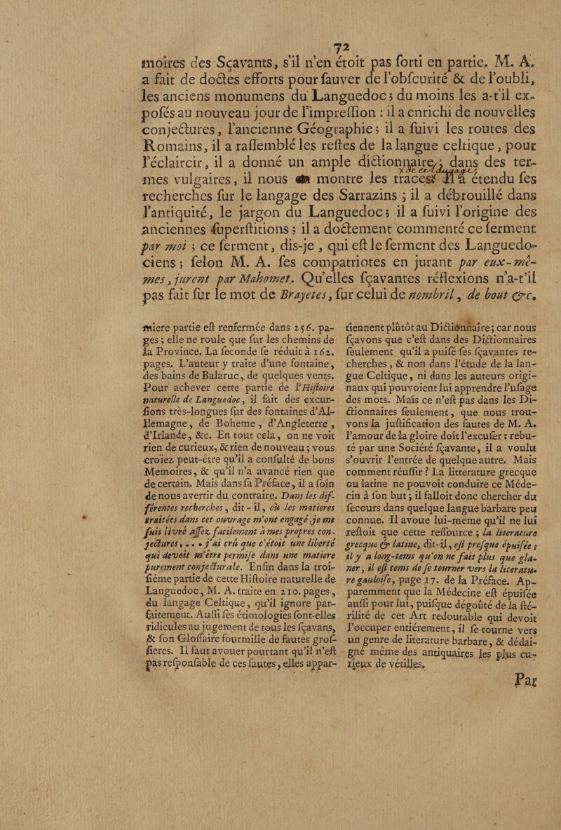moires des Sçavants, s’il n’en étoit pas forti en partie* M. A; a fait de doétes efforts pourfauver del7obfcurité ôc de l’oubli, les anciens monument du Languedoc? du moins les a-til ex- pofés au nouveau jour de l’impreffion : il a enrichi de nouvelles conjectures , l’ancienne Géographie ? il a fuivi les routes des R o mai ns, il a raffemblé les reftes de la langue celtique , pous l’éclaircir, il a donné un ample diaiomgh^qdans des ter¬ mes vulgaires 3 il nous m montre les traces^^l a et en d u fes recherches fur le langage des Sarrazins ; il a débrouillé dans l’antiquité, le jargon du Languedoc? il a fuivi l’origine des .anciennes fuperftitions ? il a dodement commenté ce ferment par moi ; ce ferment, dis-je , qui eft le ferment des Languedoc ciens ; félon M. À. fes compatriotes en jurant par eux-mê¬ mes* jurent par Mahomet, Quelles fçavantes réflexions n’a-fil pas fait fur le mot de Brayetes, fur celui de nombril 5 de bout micre partie eft renfermée dans 2 5 6. pa¬ ges *, elle ne roule que fur les chemins de la Province. La fécondé fe réduit a i6z, pages,. L’auteur y traite d’une fontaine, Ses bains de Balaruc, de quelques vents. Pour achever cette partie de ÏHifloire naturelle de Languedoc, il fait des excur- fions très-longues fur des fontaines d’AI- llemagne, de Boheme , d’Angleterre , d’Irlande, &amp;c. En tout cela, on ne voit rien de curieux, &amp; rien de nouveau ; vous croïez. peut-être qu’il a conlftlté de bons Mémoires, &amp; qu’il ira avancé rien que de certain. Mais dans fa Préface, il a foin de nous avertir du contraire. Dans les dif¬ férentes recherches, dit - il, ou les matières traitées dans cet ouvrage m'ont engagé je me fuis livré œjfez facilement âmes propres con• jeftures,.. • fai cru que c'étoit une liberté qui devoit m'être permije dans une matière purement conjebîurale. Enfin dans la troi- liéme partie de cette Hiftoire naturelle de Languedoc, M. A. traite en 210. pages, du langage Celtique, qu’il ignore par¬ faitement. Auftifès étimologiesfbnt-elles ridicules au jugement de tous les fçavans, .&amp; fon Gloftaire fourmille de fautes grof- üeres. Il faut avouer pourtant qu’il n’eft -|>as relponlable de ces fautes, elles appar¬ tiennent plutôt au Di&amp;kmnaire ; car nous fcavons que c’eft dans des Diélionnaires feulement qu’il a puifé fes lçayantes re¬ cherches , &amp; non dans l’étude de la lan¬ gue Celtique, ni dans les auteurs origi¬ naux qui pouvoient lui apprendre l’ufage des mots. Mais ce n’eft pas dans les Di- éiionnaires feulement, que nous trou¬ vons la juftification des fautes de M. A. l’amour de la gloire doit l’excufèr : rebu¬ té par une Société fçavante, il a voulu s’ouvrir l’entrée de quelque autre. Mais comment réuffir ? La littérature grecque ou latine ne pouvoit conduire ce Méde¬ cin à fon but ; il falloit donc chercher du fecours dans quelque langue barbare peu connue. Il avoue lui-méme qu’il ne lui reftoit que cette reflburce ; U literature grecque <&amp; latine, dit-il, eji prefque épnifée ; ily a long-tcms qu'on ne fait plus que gla¬ ner y il t fi tems de fe tourner vers U literatu- ve gauloife, page .17. de la Préface. Ap¬ paremment que la Médecine eft épuifée aufti pour lui, puifque dégoûté de la fté- rilité de cet Art redoutable qui devoir l’occuper entièrement, il fe tourne vers un genre de literature barbare, &amp; dédai¬ gné meme des antiquaires les plus cu¬ rieux de vétilles.»