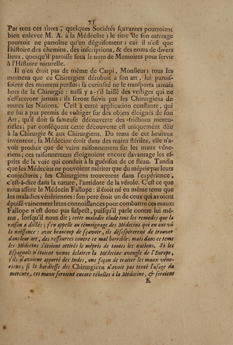 Par tons ces titres > quelques Sociétés fçavantes pourroient bien enlever M, A. à la Médecine 5 le titre *de fon ouvrage pourroit ne parroître qu’un déguifement 5 car il n eft que l’hiftoireries chemins , des infcriptions, ôc des noms de divers lieux, quoiqu’il paroiffe fous le nom de Mémoires pourfetvir à l’Hiftoire naturelle. Il n’en étoit pas de même de Carpi, Monfieur; tous les momens que ce Chirurgien déroboit à fon art, lui paroit fuient des momens perdus 5 fa curiofité ne le tranfporta jamais hors de la Chirurgie : auffi y a-t’il laiffé des vertiges qui ne s’effaceront jamais 5 ils feront fuivis par les Chirurgiens de toutes les Nadons, C’eft à cette application confiante,, qui ne lui a pas permis de voltiger fur des objets éloignés de fon Art, qu’il doit fa fameufe découverte des -frictions mercu¬ riales; par conféquent cette découverte eft uniquement dûe à la Chirurgie 6c aux Chirurgiens. Du tems de cet heureux inventeur, la Médecine étoit dans des mains ftériles, elle n’a- ■voit produit que de vains raifonnemens fur les maux véné¬ riens ; ces raifonnemens éloignoient encore davantage les et prits de la voie qui conduit à la guérifon de ce fléau. Tandis <jue les Médecins 11e pouvoient mériter que du méprispar leurs conjeélures , les Chirurgiens trouvèrent dans l’expérience, c’eft-à-dire dans la nature, l’antidote de la vérole. C’eftce que nous affine le Médecin Faliope : il étoit né en même tems que les maladies vénériennes : fon pere étoit un de ceux qui avoient epuifé vainement leurs connoiflances pour combattre ces maux: Faliope n’eft donc pas fufpeft, puifqu’il parle contre lui mê¬ me , lorfqu’il nous dit ; cette maladie élude tous les remedes que la rai fon a dictes ; f en appelle au témoignage des Médecins qui en ont vît la n ai (Jane e : avec beaucoup de fç avoir, ils défefpérerent de trouver dans leur art s des reffources contre ce mal horrible ; mais dans ce tems les Médecins s étoient attirés le mépris de tontes les nations» Si les Efpagnols n étaient venus éclairer la Médecine aveugle de l'Europe, s’ils n av oient apporté des Indes s une façon de traiter les maux véné¬ riens, fi la hardie [Je des Chirurgiens navoit pas tenté lufage du Mercure, ces maux fer oient encore rébelles a U Médecine, &amp; ferment