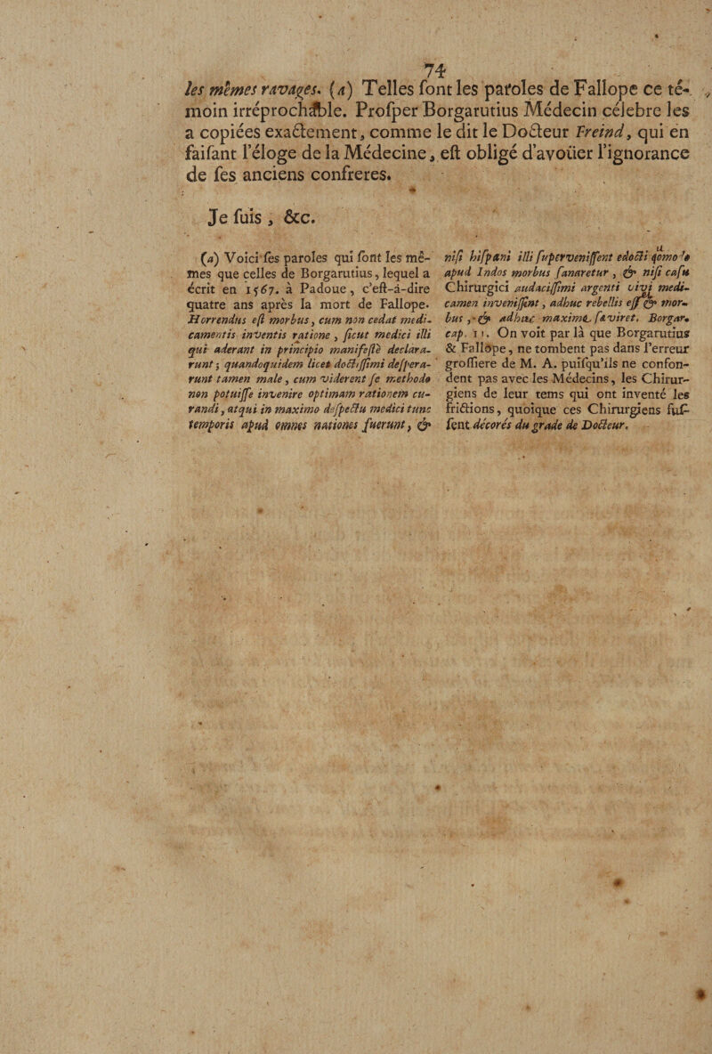 les memes ravages* (a) Telles font les pafoles de Fallope ce té-, moin irréprochable. Profper Borgatutius Médecin célébré les a copiées exadement, comme le dit le Dodeur Treind, qui en faifant l’éloge de la Médecine 3 eft obligé d’avoiier l’ignorance de fes anciens confrères. Je fuis , &amp;c. (a) Voici tes paroles qui lotit les mê¬ mes que celles de Borgarutius, lequel a écrit en i $67. à Padoue, c’efl-à-dire quatre ans après la mort de Fallope* Horrendus e[i morbus, cum non cédât medL camentis inventis ratione , fient m edi ci illi qui aderant in principio manifefté déclara- runt j quandequidem licet dochffimi defpera- rnnt tamen male, cum vidèrent fe méthode non potuijfe invenire optimam rationem eu- tandi, atqui in maximo d fpeElu medici tune temporis apud omms mtiones fuerunt} &amp; nifi hifpani illi fuperveniffent edocli qomoJê apud Indos morbus fanaretur , &amp; niji cafu Chirurgici audaciffimi argenti 1ivi medi- camen inveniffnt, adhuc rebellis ejjf&amp; mor- bus ad h vu. maximtu f&amp;viret. Borgar• cap. 11. On voit par la que Borgarutius &amp; Fallope, ne tombent pas dans l’erreur groffiere de M. A. puîfqu’ils ne confon¬ dent pas avec les Médecins, les Chirur¬ giens de leur tems qui ont inventé les frétions, quoique ces Chirurgiens fu£ lent décorés du grade de Doreur,