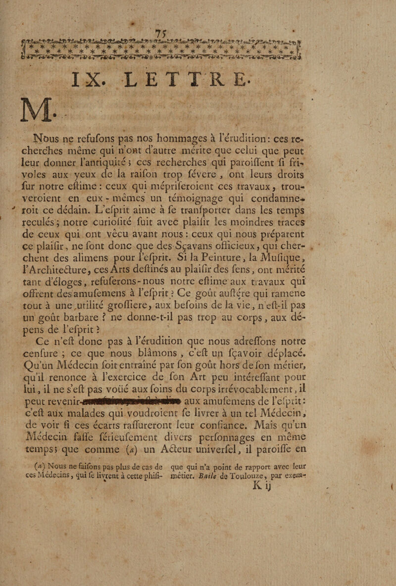 IX. LETTRE. Nous ne refufons pas nos hommages à l’érudition: ces re¬ cherches même qui n’ont d’autre mérite que celui que peut leur donner l’antiquité ; ces recherches qui paroiffent fi fri¬ voles aux yeux de la raifon trop févere * ont leurs droits fur notre eftirne : ceux qui mépriferoient ces travaux* trou- veroient en eux-mêmes un témoignage qui condamne-* ' roit ce dédain. L’efprit aime à fe tmnfportér dans les temps reculés ; notre curiofité fuit avec plaifir les moindres traces de ceux qui ont vécu avant nous : ceux qui nous préparent ce plaifir, ne font donc que des Sçavans officieux* qui cher¬ chent des alimens pour l’efprit. Si la Peinture * la Mufique, T Architecture* ces Arts deftinés au plaifir des fens, ont mérité tant d’éloges, refuferons-nous notre eftime aux travaux qui offrent des amufemens à l’efprit ? Ce goût auftére qui ramene tout à une,utilité grofüere* aux befoins de la vie, nefhil pas un goût barbare ? ne donne-t-il pas trop au corps, aux dé¬ pens de l’efprit ) Ce n’efi: donc pas à rérudition que nous adreffons notre cenfure ; ce que nous blâmons , c’efl: un fçavoir déplacé. Qu’un Médecin foit entraîné par fon goût hors defon métier, qu’il renonce à l’exercice de fon Art peu intéreffant pour lui, il ne s’eft pas voiié aux foins du corps irrévocablement, il peut revênin^sii^ÉM^ amufemens de l’eiprit: c’eft aux malades qui voudroient fe livrer à un tel Médecin, de voir fi ces écarts raffureront leur confiance. Mais qu’un Médecin fafie férieufement divers perfonnages en même temps i que comme (a) un Aiéteur univerfel, il paroiflê en (a) Nous ne faifons pas plus de cas de que qui n’a point de rapport avec leur ces Médecins, qui fe livrent à cette phifi- métier. B aile de Toulouze, par exein- K ij <