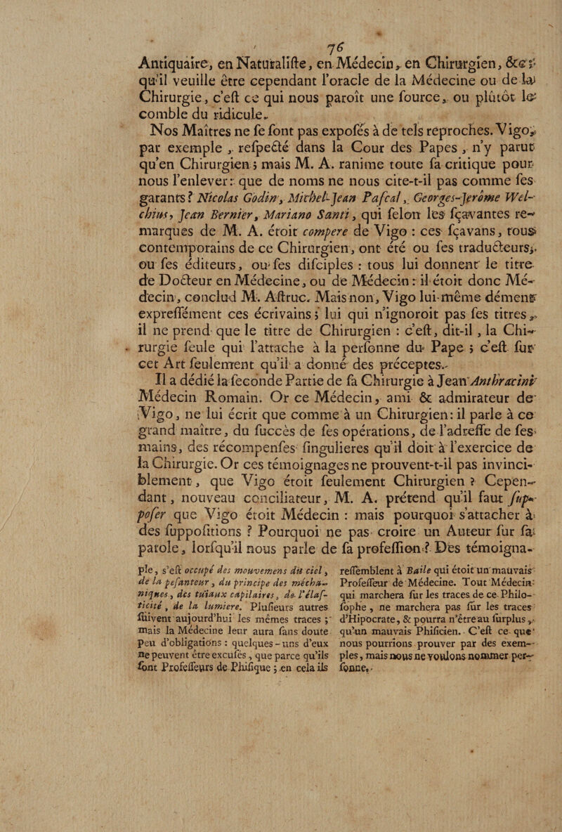 ' 7^ Antiquaire, enNaturalifte, en Médecin, en Chirurgien, qu’il veuille être cependant l’oracle de la Médecine ou de ku Chirurgie, c’eft ce qui nous paroît une fource,. ou plutôt 1# comble du ridicule. Nos Maîtres ne fe font pas expofés à de tels reproches. Vigo*, par exemple ,. refpeété dans la Cour des Papes , n’y parue qu’en Chirurgien ? mais M. A. ranime toute fa critique pour* nous l’enlever: que de noms ne nous cite-t-il pas comme fes garants ? Nicolas Godiny MicheU-Jean F a féal, Georges-Jerome Wel-- chiusy Jean Ber nier y Mariano S ami, qui félon les fç ayantes re«* marques de M. A. étoit compere de Vigo : ces fçavans, tous* contemporains de ce Chirurgien, ont été ou fes traduâeurs*; ou fes éditeurs, ou fes difciples : tous lui donnent' le titre de Doéteur en Médecine, ou de Médecin r il étoit donc Mé¬ decin, conclud AP. Aftruc. Mais non , Vigo lui même dément' expreffément ces écrivains? lui qui nignoroit pas fes titres,* il ne prend que le titre de Chirurgien : ceft, dit-il , la Chi«* - rurgie feule qui l’attache à la perfonne du Pape $ ceft fur cet Art feulement qui! a donné des préceptes.- Il a dédié la leconde Partie de fa Chirurgie à Jean Anthracinp Médecin Romain. Or ce Médecin, ami &amp; admirateur de’ -Vigo, ne lui écrit que comme à un Chirurgien: il parle à ce grand maître, du fuccès de fes opérations, deTadreffe de fes> mains, des récompenfes fingulieres qu’il doit à l’exercice de la Chirurgie. Or ces témoignages ne prouvent-t-il pas invinci¬ blement , que Vigo étoit feulement Chirurgien ? Cepen-* dant, nouveau conciliateur, M. A. prétend qu’il faut fup+ pofer que Vigo étoit Médecin : mais pourquoi s’attacher à des fuppofitioos ? Pourquoi ne pas croire un Auteur fur fa^ parole, lorfqu’il nous parle de fa profeffion ? Dés témoigna¬ ge, s’eft occupé des mouvement dü ciel, reftemblent à B aile qui étoit un mauvais de la pefanteur, du principe des niécha-* Profeifeur deMédecîne. Tout Médecin’ niques, des tuiaux capilaires s d&amp;Félœf- qui marchera furies traces, de ce- Phiio- ticité, de la lumière. Piufieurs autres fophe , ne marchera pas fur les traces füivent aujourd’hui les mêmes traces d’Hipocrate, &amp; pourra n’êtreau lurplus,.- mais la Médecine leur aura fans doute qu’un mauvais Phificien. - C’eft ce qu®‘ peu d’obligations: quelques-uns d’eux nous pourrions prouver par des exem-- ue peuvent être exeufés, que parce qu’ils pies, mais nous ne voulons noauner pet- font ProfeiTeurs de Phi%ue ÿ en cela ils fonne, •
