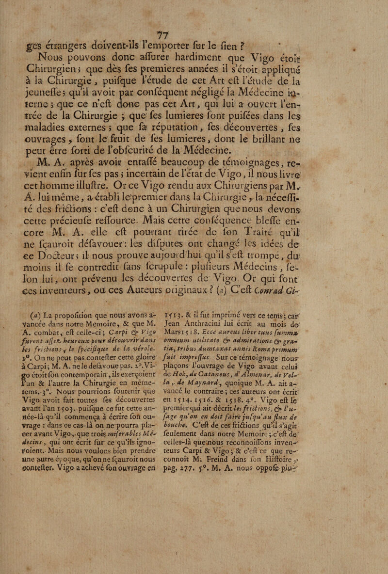 . . , ?7 ges étrangers doivent-ils l’emporter fur le fien ? Nous pouvons donc affurer hardiment que Vigo étoît Chirurgien i q.uc dès fes premières années il s’étoit appliqué à la Chirurgie * prafque fétude de cet Art eft 1 etude de la jeuneffe? qu’il avoit par conféquent négligé la Médecine in¬ terne que ce n’eft donc pas cet Art, qui lui a ouvert l’en¬ trée de la Chirurgie ; que fes lumières font puifées dans les maladies externes > que fa réputation, fes découvertes , fes ouvrages > font le fruit de fes lumières, dont le brillant ne peut être forti de fobfcurité de la Médecine. M. A. après avoir enraffé beaucoup de témoignages, re¬ vient enfin fur fes pas > incertain de l’état de Vigo, il nous livre cet homme illuftre. Or ce Vigo rendu aux Chirurgiens par M*? À. lui même, a établi le'premier dans la Chirurgie ? la nécefii- té des frittions : c’eft donc à un Chirurgien que nous devons cette précieufe reiTouree. Mais cette conféquence b l e fie en¬ core M. A. elle eft pourtant rirée de fon Traité qu’il ne fçauroit défavouer : les difoutes ont changé les idées de ce Dodeun il nous prouve aujourd hui qju’itseft trompé, cto moins il fe contredit (àns fcrupule : plufieurs Médecins , fe- fon lui, ont prévenu les découvertes de Vigo Or qui font ces inventeurs, ou ces Auteurs originaux ? (<i) C’ett Conrad Gi«; (a) La proportion que nous avons a- Vancée dans notre Mémoire, &amp; que M. Â. combat, eft celle-ci ; Carpi én Vigo furent aflez* heureux peur découvrir dans les frictions f le fpécifique de lu vérole, i°. On ne peut pas contefter cette gloire à Carpi; M. A. ne le delavouepas. go étoitfon contemporain, ils exerçoient l’un &amp; l’autre la Chirurgie en méme- tems.-3°. Nous* pourrions foutemr que Vigo avoit fait toutes lès découvertes avant l’an 1503 . puifque ce fut cette an¬ née-là qu’il commença à écrire Ton ou¬ vrage : dans ce cas-là on ne'pourra pla¬ cer avant Vigo ,.. que trois mtferablei M decins , qui ont écrit fur ce qu’ils igno- r oient. Mais nous voulons bien prendre une autre époque, qu’on ne fçauroit nous ï'V 13. &amp; il fut imprimé vers ce tems; car' Jean Anthracini lui écrit au mois de- Marsi ? 18. Ecce aureus liber tuas fummsu omnium utiUtate &amp; admitatione gra- tia, tribus» dumtaxat annis Rome,pnmum fuit imprejfus Sur ce témoignage nous plaçons l’ouvrage de Vigo avant celui de Hokyde Catuneus, d’Almenar, de Vel- lu y de Maynard^ quoique M. A. ait a- vancé le contraire ; ces auteurs ont écrit en 1 fi 4. &amp; 1518.4®. Vigo eft le premier qui ait décrit les frictions, &amp; l’u- fuge qu on en doit faire jufqu au flux de bouche■. C’eft de ces fridions qu’il s’agit feulement dans notre Mémoire ;>c’eft de ' celles-là quembus reconnoiftons inven-' teurs Carpi &amp; Vigo; &amp; c’eft ce que re~ connoît M; Freind dans fon Hiftoire 5?