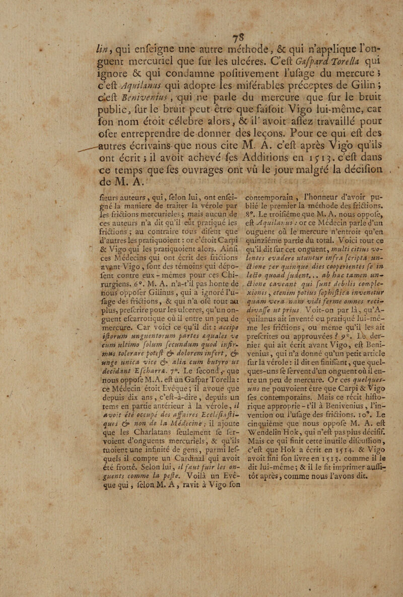 lin y qui enfeigne une autre méthode, &amp; qui n’applique Ton- guenc mercuriel que fur les ulcères. C’eft G&amp;ffard Tore II a qui ignore &amp; qui condamne pofitivement l’ufage du mercure h c eft AquiUnns qui adopte les miférahles préceptes de Gilin ; deft Benivenius , qui ne parle du mercure que fur le bruit public, fur le bruit peut être que faifoit Vigo lui-même, car fon nom étoit célébré alors, ôc il' avoit affez travaillé pour ofer entreprendre de donner des leçons. Pour ce qui eft des ^--autres écrivains-que nous cite M. A. c’eft après Vigb qu’ils ont écrit $ il avoit achevé fes Additions en 15*13 . c’eft dans ce temps que fes ouvrages ont vil le jour malgré la décifion , de M. A. fleurs auteurs , qui, félon lui, ont enfêi- gné la maniéré de traiter la vérole par les frictions mercurieles ; mais aucun de ces auteurs n’a dit qu’il eût pratiqué les Aidions ; au contraire tous difent que d’autres les pratiquoient : or c’étoit Carpi &amp; Vigo qui les pratiquoient alors. Ainfl ces Médecins qui ont écrit des Aidions avant Vigo , font des témoins qui dépo¬ tent contre eux - mêmes pour ces Chi¬ rurgiens. 6°. M. A. n’a-t’il pas honte de nous oppofer GÜinus , qui a ignoré bu¬ tage des Aidions, &amp; qui n’a oie tout au plus, prefcrire pour les ulcérés, qu’un on¬ guent efcarrotique où il entre un peu de mercure. Car voici ce qu’il dit : accise iflorum unguentorum partes squales ve cuni ultïmo folum fecundum quod infir¬ mas tolerare potefi &amp; dolorem infert, &amp; unge unica 'vice &amp; alia cum butyro ut décidant üfcharrsi. 70. Le fécond, que nous oppofe M.A. eft un Gafpar Torelia : ce Médecin étoit Evêque ; il avoue que depuis dix ans, c’eft-à-dire, depuis un te ms en partie antérieur à la vérole, il avoit été occupé des affaires Ecclefiafli- qui s non de la Médecine ; il ajoute que les Charlatans feulement fe fer- voient d’onguents mercuriels, &amp; qu’ils tuoient une infinité de gens, parmi lefi- queis il compte un Cardinal qui avoit été frotté. Selon lui, il faut fuir les on¬ guents comme la pefht. Voilà un Evê¬ que qui, félon M. A, ravit à Vigo fon contemporain , l’honneur d’avoir pu¬ blié le premier la méthode des Aidions. 8°. Le troifîéme que M. A. nous oppofe, eft Aquilanus : or ce Médecin parle d’un ouguent où le mercure n’entroit qu’en quinziéme partie du total. Voici tout ce qu’il dit fur cet onguent, multi citius vo- lentes evadere utuntur infra fcripta un- cticne per quinque dies cooperientes fe in letio quoad fudent... ab hac tamen un- diione caveant qui funt dcbilis compte- xionis, etenim poiius fopbïflica invenitur quam ver a nam vidi ferme omnes reci- divaffe ut prias. Voit-on parlà,qu’A- quilanus ait inventé eu pratiqué lui-mê¬ me les Aidions, ou meme qu’il les ait preferites ou approuvées ? Le der¬ nier qui ait écrit avant Vigo, eft Beni¬ venius , qui n’a donné qu’un petit article fiir la vérole : il dit en finiftant, que quel¬ ques-uns fe fervent d’un onguent où il en¬ tre un peu de mercure. Or ces quelques- uns ne pouvoient être que Carpi &amp; Vigo fes contemporains. Mais ce récit hifto- rique approprie-t’il à Benivenius, l’in¬ vention ou l’ufàge des Aidions, io9. Le cinquième que nous oppofe M. A. eft: Wendelin Hok, qui n’eft pas plus décififl Mais ce qui finit cette inutile difcuflion, c’eft que Hok a écrit en 1514. &amp; Vigo avoit fini fon livre en 1^13. comme il 1@ dit lui-même ; &amp; il le fit imprimer aufll- têt après, comme nous l’avons dit.